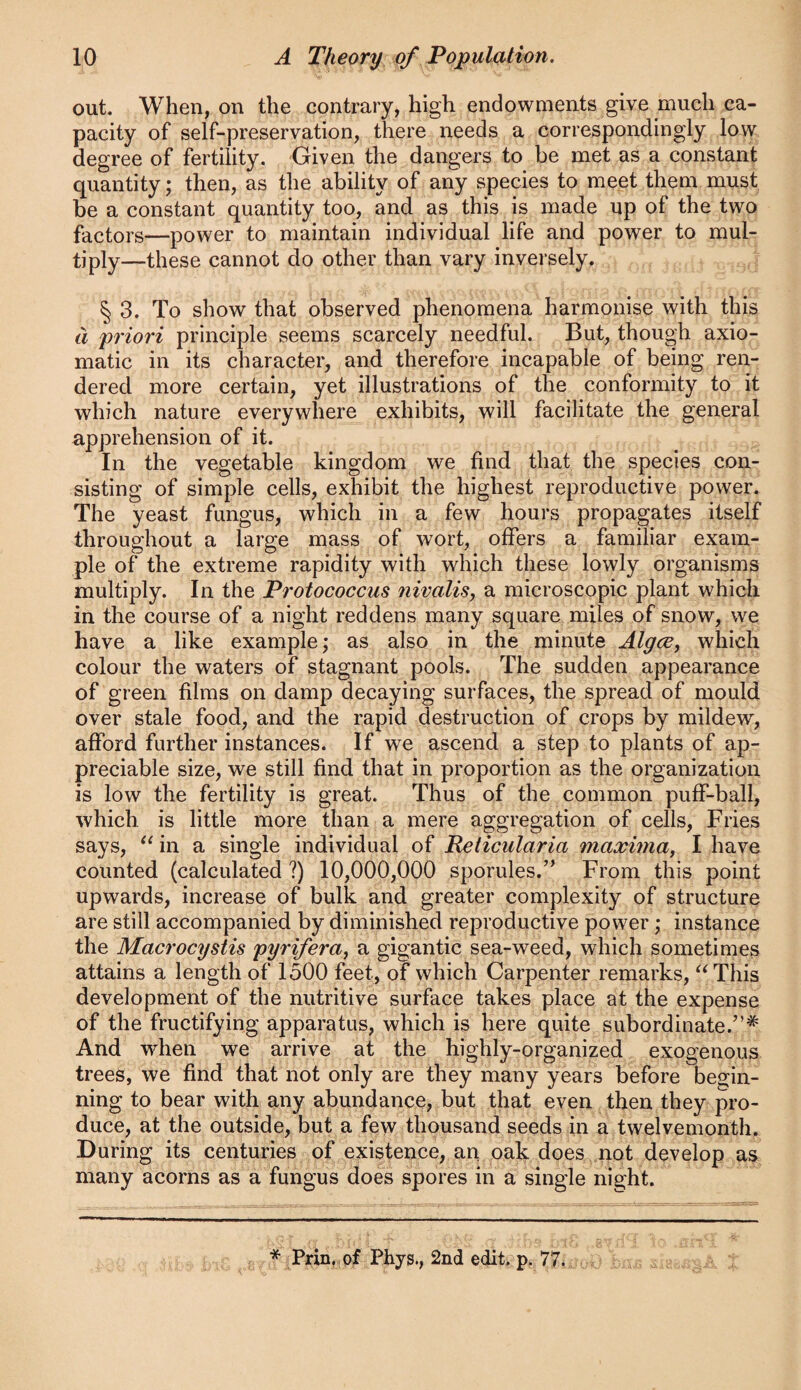 out. When, on the contrary, high endowments give much ca¬ pacity of self-preservation, there needs a correspondingly low degree of fertility. Given the dangers to be met as a constant quantity; then, as the ability of any species to meet them must be a constant quantity too, and as this is made up of the two factors—power to maintain individual life and power to mul¬ tiply—these cannot do other than vary inversely. § 3. To show that observed phenomena harmonise with this d priori principle seems scarcely needful. But, though axio¬ matic in its character, and therefore incapable of being ren¬ dered more certain, yet illustrations of the conformity to it which nature everywhere exhibits, will facilitate the general apprehension of it. In the vegetable kingdom we find that the species con¬ sisting of simple cells, exhibit the highest reproductive power. The yeast fungus, which in a few hours propagates itself throughout a large mass of wort, offers a familiar exam¬ ple of the extreme rapidity with which these lowly organisms multiply. In the Protococcus nivalis, a microscopic plant which in the course of a night reddens many square miles of snow, we have a like example; as also in the minute Algce, which colour the waters of stagnant pools. The sudden appearance of green films on damp decaying surfaces, the spread of mould over stale food, and the rapid destruction of crops by mildew, afford further instances. If we ascend a step to plants of ap¬ preciable size, we still find that in proportion as the organization is low the fertility is great. Thus of the common puff-ball, which is little more than a mere aggregation of cells, Fries says, in a single individual of Reticularia maxima, I have counted (calculated ?) 10,000,000 sporules.” From this point upwards, increase of bulk and greater complexity of structure are still accompanied by diminished reproductive power; instance the Macrocystis pyrifera, a gigantic sea-weed, which sometimes attains a length of 1500 feet, of which Carpenter remarks, ^^This development of the nutritive surface takes place at the expense of the fructifying apparatus, which is here quite subordinate.”* And when we arrive at the highly-organized exogenous trees, we find that not only are they many years before begin¬ ning to bear with any abundance, but that even then they pro¬ duce, at the outside, but a few thousand seeds in a twelvemonth. During its centuries of existence, an oak does not develop as many acorns as a fungus does spores in a single night. * Pnii,,of Phys., 2nd edit, 77.