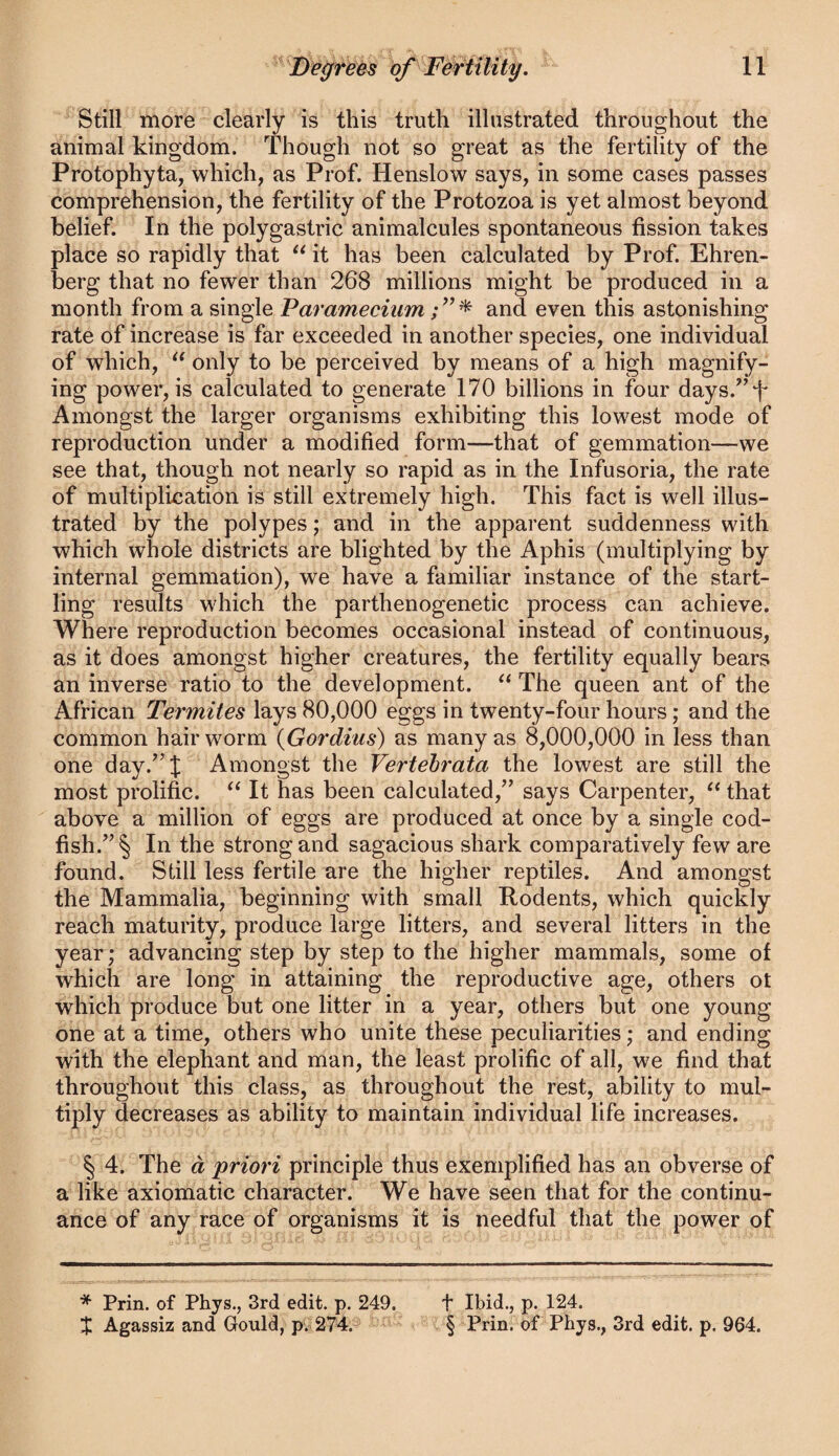 Still more clearly is this truth illustrated throughout the animal kingdom. Though not so great as the fertility of the Protophyta, which, as Prof. Henslow says, in some cases passes comprehension, the fertility of the Protozoa is yet almost beyond belief. In the polygastric animalcules spontaneous fission takes place so rapidly that it has been calculated by Prof. Ehren- berg that no fewer than 268 millions might be produced in a month from a single Paramecium and even this astonishing rate of increase is far exceeded in another species, one individual of which, only to be perceived by means of a high magnify¬ ing power, is calculated to generate 170 billions in four days.’^T Amongst the larger organisms exhibiting this lowest mode of reproduction under a modified form—that of gemmation—we see that, though not nearly so rapid as in the Infusoria, the rate of multiplication is still extremely high. This fact is well illus¬ trated by the polypes; and in the apparent suddenness with which whole districts are blighted by the Aphis (multiplying by internal gemmation), we have a familiar instance of the start¬ ling results which the parthenogenetic process can achieve. Where reproduction becomes occasional instead of continuous, as it does amongst higher creatures, the fertility equally bears an inverse ratio to the development. The queen ant of the African Termites lays 80,000 eggs in twenty-four hours; and the common hair worm {Gordius) as many as 8,000,000 in less than one day.^'J Amongst the Vertehrata the lowest are still the most prolific. It has been calculated,^’ says Carpenter, that above a million of eggs are produced at once by a single cod¬ fish.” § In the strong and sagacious shark comparatively few are found. Still less fertile are the higher reptiles. And amongst the Mammalia, beginning with small Rodents, which quicfly reach maturity, produce large litters, and several litters in the year; advancing step by step to the higher mammals, some of which are long in attaining the reproductive age, others ot which produce but one litter in a year, others but one young one at a time, others who unite these peculiarities; and ending with the elephant and man, the least prolific of all, we find that throughout this class, as throughout the rest, ability to mul¬ tiply decreases as ability to maintain individual life increases. § 4. The a priori principle thus exemplified has an obverse of a like axiomatic character. We have seen that for the continu¬ ance of any race of organisms it is needful that the power of * Prin. of Phys., 3rd edit. p. 249. t Ibid., p. 124. $ Agassiz and Gould, p. 274. § Prin. of Pbys., 3rd edit. p. 964.