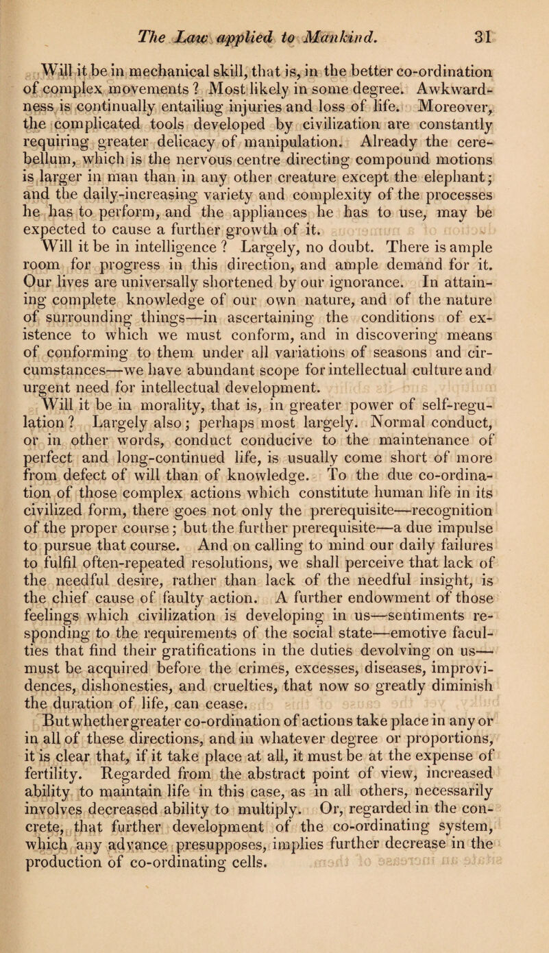 Will it be in mechanical skill, that is, in the better co-ordination o| complex movements ? Most likely in some degree. Awkward¬ ness is continually entailing injuries and loss of life. Moreover, the complicated tools developed by civilization are constantly requiring greater delicacy of manipulation. Already the cere¬ bellum, which is the nervous centre directing compound motions is larger in man than in any other creature except the elephant; and the daily-increasing variety and complexity of the processes he has to perform, and the appliances he has to use, may be expected to cause a further growth of it. Will it be in intelligence ? Largely, no doubt. There is ample room for progress in this direction, and ample demand for it. Our lives are universally shortened by our ignorance. In attain¬ ing complete knowledge of our own nature, and of the nature of surrounding things—in ascertaining the conditions of ex¬ istence to which we must conform, and in discovering means of conforming to them under all variations of seasons and cir¬ cumstances—we have abundant scope for intellectual culture and urgent need for intellectual development. Will it be in morality, that is, in greater power of self-regu¬ lation? Largely also; perhaps most largely. Normal conduct, or in other words, conduct conducive to the maintenance of perfect and long-continued life, is usually come short of more from defect of will than of knowledge. To the due co-ordina¬ tion of those complex actions which constitute human life in its civilized form, there goes not only the prerequisite—recognition of the proper course; but the further prerequisite—a due impulse to pursue that course. And on calling to mind our daily failures to fulfil often-repeated resolutions, we shall perceive that lack of the needful desire, rather than lack of the needful insight, is the chief cause of faulty action. A further endowment of those feelings which civilization is developing in us—sentiments re¬ sponding to the requirements of the social state—emotive facul¬ ties that find their gratifications in the duties devolving on us— must be acquired before the crimes, excesses, diseases, improvi¬ dences, dishonesties, and cruelties, that now so greatly diminish the duration of life, can cease. But whether greater co-ordination of actions take place in any or in all of these directions, and in whatever degree or proportions, it is clear that, if it take place at all, it must be at the expense of fertility. Regarded from the abstract point of view, increased ability to maintain life in this case, as in all others, necessarily involves decreased ability to multiply. Or, regarded in the con¬ crete, that further development of the co-ordinating system, which aqy advance presupposes, implies further decrease in the production of co-ordinating cells.