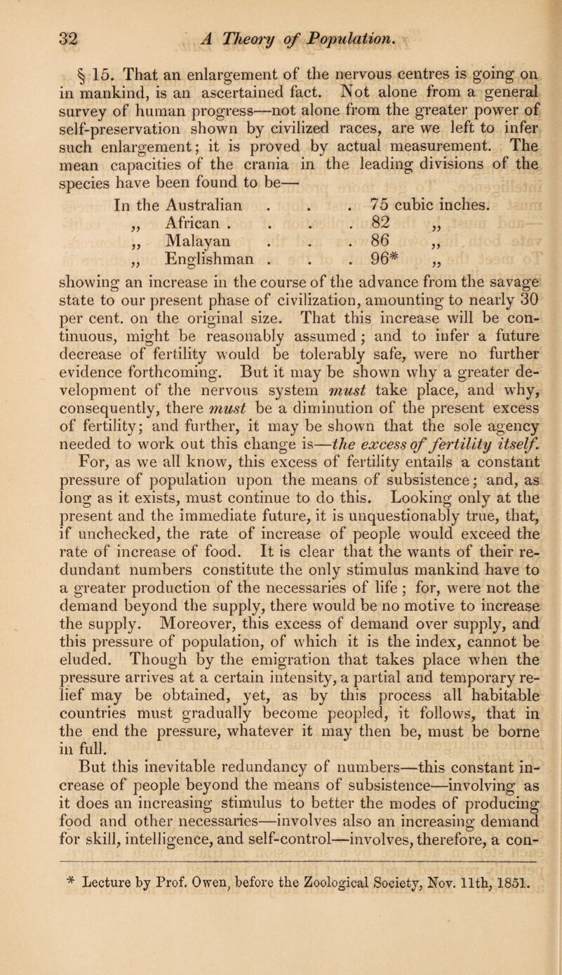 § 15. That an enlargement of the nervous centres is going on in mankind, is an ascertained fact. Not alone from a general survey of human progress—not alone from the greater power of self-preservation shown by civilized races, are we left to infer such enlargement; it is proved by actual measurement. The mean capacities of the crania in the leading divisions of the species have been found to be— jj 7? In the Australian . . .75 cubic inches. African . . . .82 Malayan . . .86 Englishman . . . 96* showing an increase in the course of the advance from the savage state to our present phase of civilization, amounting to nearly 30 per cent, on the original size. That this increase will be con¬ tinuous, might be reasonably assumed ; and to infer a future decrease of fertility would be tolerably safe, were no further evidence forthcoming. But it may be shown why a greater de¬ velopment of the nervous system must take place, and why, consequently, there must be a diminution of the present excess of fertility; and further, it may be shown that the sole agency needed to work out this change is—the excess of fertility itself For, as we all know, this excess of fertility entails a constant pressure of population upon the means of subsistence; and, as long as it exists, must continue to do this. Looking only at the present and the immediate future, it is unquestionably true, that, if unchecked, the rate of increase of people would exceed the rate of increase of food. It is clear that the wants of their re¬ dundant numbers constitute the only stimulus mankind have to a greater production of the necessaries of life; for, were not the demand beyond the supply, there would be no motive to increase the supply. Moreover, this excess of demand over supply, and this pressure of population, of which it is the index, cannot be eluded. Though by the emigration that takes place when the pressure arrives at a certain intensity, a partial and temporary re¬ lief may be obtained, yet, as by this process all habitable countries must gradually become peopled, it follows, that in the end the pressure, whatever it may then be, must be borne in full. But this inevitable redundancy of numbers—this constant in¬ crease of people beyond the means of subsistence—involving as it does an increasing stimulus to better the modes of producing food and other necessaries—involves also an increasing demand for skill, intelligence, and self-control—involves, therefore, a con- * Lecture by Prof. Owen^ before the Zoological Society, Nov. 11th, 1851.