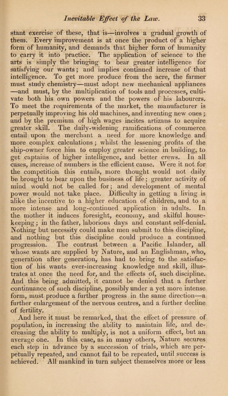 stant exercise of these, that is—involves a gradual growth of them. Every improvement is at once the product of a higher form of humanity, and demands that higher form of humanity to carry it into practice. The application of science to the arts is simply the bringing to bear greater intelligence for satisfying our wants; and implies continued increase of that intelligence. To get more produce from the acre, the farmer must study chemistry—must adopt new mechanical appliances —and must, by the multiplication of tools and processes, culti¬ vate both his own powers and the powers of his labourers. To meet the requirements of the market, the manufacturer is perpetually improving his old machines, and inventing new ones ; and by the premium of high wages incites artizans to acquire greater skill. The daily-widening ramifications of commerce entail upon the merchant a need for more knowledge and more complex calculations ; whilst the lessening profits of the ship-owner force him to employ greater science in building, to get captains of higher intelligence, and better crews. In all cases, increase of numbers is the efficient cause. Were it not for the competition this entails, more thought would not daily be brought to bear upon the business of life; greater activity of mind would not be called for; and development of mental power would not take place. Difficulty in getting a living is alike the incentive to a higher education of children, and to a more intense and long-continued application in adults. In the mother it induces foresight, economy, and skilful house¬ keeping ; in the father, laborious days and constant self-denial. Nothing but necessity could make men submit to this discipline, and nothing but this discipline could produce a continued progression. The contrast between a Pacific Islander, all whose wants are supplied by Nature, and an Englishman, who, generation after generation, has had to bring to the satisfac¬ tion of his wants ever-increasing knowledge and skill, illus¬ trates at once the need for, and the effects of, such discipline. And this being admitted, it cannot be denied that a further continuance of such discipline, possibly under a yet more intense form, must produce a further progress in the same direction—a further enlargement of the nervous centres, and a further decline of fertility. And here it must be remarked, that the effect of pressure of population, in increasing the ability to maintain life, and de¬ creasing the ability to multiply, is not a uniform effect, but an average one. In this case, as in many others, Nature secures each step in advance by a succession of trials, which are per¬ petually repeated, and cannot fail to be repeated, until success is achieved. All mankind in turn subject themselves more or less