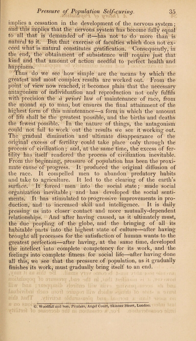 implies a cessation in the development of the nervous system; aiid'fhis' implies that the nervous system has become fully equal to all that is demanded of it—has not 'to do more than is natural to it. But that exercise of faculties which does not ex¬ ceed what is natural constitutes gratification. Consequently, in the end, the obtainment of subsistence will require just that kind and that amount of action needful to perfect health and happiness. Thus do we see how simple are the means by which the greatest and most complex results are worked out. From the point of view now reached, it becomes plain that the necessary antagonism of individuation and reproduction not only fulfils with precision the d priori law of maintenance of race, from the monad up to man, but ensures the final attainment of the highest form of this maintenance—a form in which the amount of life shall be the greatest possible, and the births and deaths the fewest possible. In the nature of things, the antagonism could not fail to work out the results we see it working out. The gradual diminution and ultimate disappearance of the original excess of fertility could take place only through the process of civilization; and, at the same time, the excess of fer¬ tility has itself rendered the process of civilization inevitable. From the beginning, pressure of population has been the proxi¬ mate cause of progress. It produced the original diffusion of the race. It compelled men to abandon predatory habits and take to agriculture. It led to the clearing of the earth's surface. It forced men into the social state; made social organization inevitable; and has developed the social senti¬ ments. It has stimulated to progressive improvements in pro¬ duction, and to increased skill and intelligence. It is daily pressing us into closer contact and more mutually-dependent relationships. And after having caused, as it ultimately must, the due peopling of the globe, and the bringing of all its habitable parts into the highest state of culture—after having brought all processes for the satisfaction of human wants to the greatest perfection—after having, at the same time, developed the intellect into complete competency for its work, and the feelings into complete fitness for social life—after having done all this, we see that the pressure of population, as it gradually finishes its work, must gradually bring itself to an end. G. Woodfall and Son, Printers, Angel Court, Skinner Street, London.