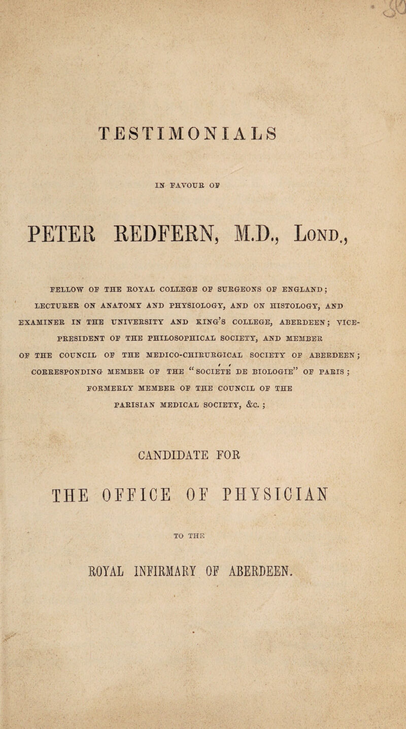 TESTIMONIALS IN FAVOUR OF PETER REDFERN, M.D., Lond., FELLOW OF THE ROYAL COLLEGE OF SURGEONS OF ENGLAND; LECTURER ON ANATOMY AND PHYSIOLOGY, AND ON HISTOLOGY, AND EXAMINER IN THE UNIVERSITY AND RING’S COLLEGE, ABERDEEN; VICE PRESIDENT OF THE PHILOSOPHICAL SOCIETY, AND MEMBER OF THE COUNCIL OF THE MEDICO-CHIRURGICAL SOCIETY OF ABERDEEN t i CORRESPONDING MEMBER OF THE “ SOCIETE DE BIOLOGIe” OF PARIS ; FORMERLY MEMBER OF THE COUNCIL OF THE PARISIAN MEDICAL SOCIETY, &C. ; CANDIDATE FOR THE OFFICE OF PHYSICIAN TO THE ROYAL INFIRMARY OF ABERDEEN