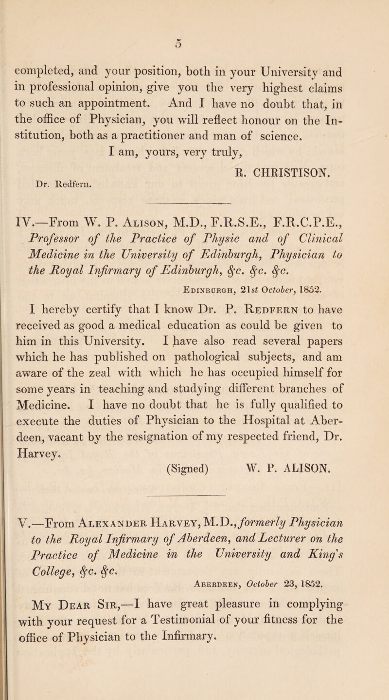 completed, and your position, both in your University and in professional opinion, give you the very highest claims to such an appointment. And I have no doubt that, in the office of Physician, you will reflect honour on the In¬ stitution, both as a practitioner and man of science. I am, yours, very truly, R. CHRISTISON. Dr. Redfern. IV.—From W. P. Alison, M.D., F.R.S.E., F.R.C.P.E., Professor of the Practice of Physic and of Clinical Medicine in the University of Edinburgh, Physician to the Royal Infirmary of Edinburgh, fyc. fyc. §c. Edinburgh, 21 st October, 1852. I hereby certify that I know Dr. P. Redfern to have received as good a medical education as could be given to him in this University. I have also read several papers which he has published on pathological subjects, and am aware of the zeal with which he has occupied himself for some years in teaching and studying different branches of Medicine. I have no doubt that he is fully qualified to execute the duties of Physician to the Hospital at Aber¬ deen, vacant by the resignation of my respected friend, Dr. Harvey. (Signed) W. P. ALISON. V.—From Alexander Harvey, M.D., formerly Physician to the Royal Infirmary of Aberdeen, and Lecturer on the Practice of Medicine in the University and King's College, tyc. Sfc. Aberdeen, October 23, 1852. My Dear Sir,—I have great pleasure in complying with your request for a Testimonial of your fitness for the office of Physician to the Infirmary.