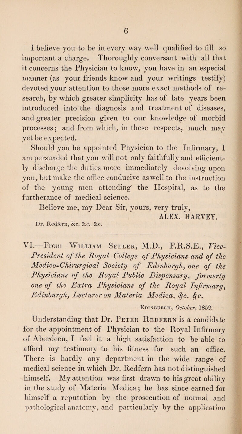 I believe you to be in every way well qualified to fill so important a charge. Thoroughly conversant with all that it concerns the Physician to know, you have in an especial manner (as your friends know and your writings testify) devoted your attention to those more exact methods of re¬ search, by which greater simplicity has of late years been introduced into the diagnosis and treatment of diseases, and greater precision given to our knowledge of morbid processes; and from which, in these respects, much may yet be expected. Should you be appointed Physician to the Infirmary, I am persuaded that you will not only faithfully and efficient¬ ly discharge the duties more immediately devolving upon you, but make the office conducive as well to the instruction of the young men attending the Hospital, as to the furtherance of medical science. Believe me, my Dear Sir, yours, very truly, ALEX. HARVEY. Dr. Redfern, &c. &c. See. VI.—From William Seller, M.D., F.R.S.E., Vice- President of the Royal College of Physicians and of the Medico-Chirurgical Society of Edinburgh, one of the Physicians of the Royal Public Dispensary, formerly one of the Extra Physicians of the Royal Infirmary, Edinburgh, Lecturer on Materia Medica, fyc. §c. Edinburgh, October, 1852. Understanding that Dr. Peter Redfern is a candidate for the appointment of Physician to the Royal Infirmary of Aberdeen, I feel it a high satisfaction to be able to afford my testimony to his fitness for such an office. There is hardly any department in the wide range of medical science in which Dr. Redfern has not distinguished himself. My attention was first drawn to his great ability in the study of Materia Medica; he has since earned for himself a reputation by the prosecution of normal and pathological anatomy, and particularly by the application