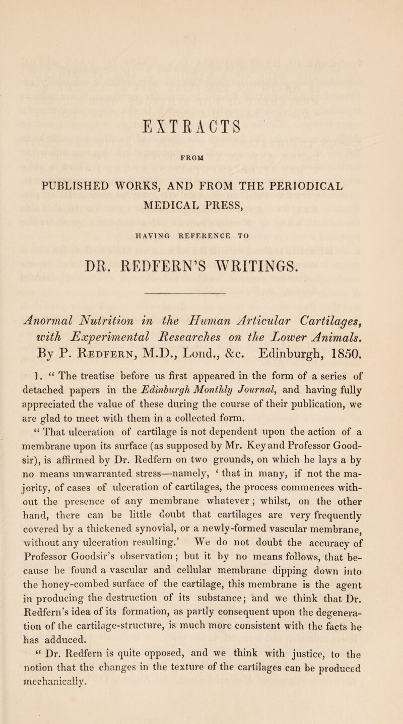 EXTRACTS FROM PUBLISHED WORKS, AND FROM THE PERIODICAL MEDICAL PRESS, HAVING REFERENCE TO Dll. REDFERN’S WRITINGS. Anormal Nutrition in the Human Articular Cartilages, with Experimental Researches on the Lower Animals. Bj P. Redfern, M.D., LoncL, &c. Edinburgh, 1850. 1. “ The treatise before us first appeared in the form of a series of detached papers in the Edinburgh Monthly Journal, and having fully appreciated the value of these during the course of their publication, we are glad to meet with them in a collected form. “ That ulceration of cartilage is not dependent upon the action of a membrane upon its surface (as supposed by Mr. Key and Professor Good- sir), is affirmed by Dr. Redfern on two grounds, on which he lays a by no means unwarranted stress—namely, ‘ that in many, if not the ma¬ jority, of cases of ulceration of cartilages, the process commences with¬ out the presence of any membrane whatever; whilst, on the other hand, there can be little doubt that cartilages are very frequently covered by a thickened synovial, or a newly-formed vascular membrane without any ulceration resulting.’ We do not doubt the accuracy of Professor Goodsir’s observation ; but it by no means follows, that be¬ cause he found a vascular and cellular membrane dipping down into the honey-combed surface of the cartilage, this membrane is the agent in producing the destruction of its substance; and we think that Dr. Redfern’s idea of its formation, as partly consequent upon the degenera¬ tion of the cartilage-structure, is much more consistent with the facts he has adduced. “ Dr. Redfern is quite opposed, and we think with justice, to the notion that the changes in the texture of the cartilages can be produced mechanically.