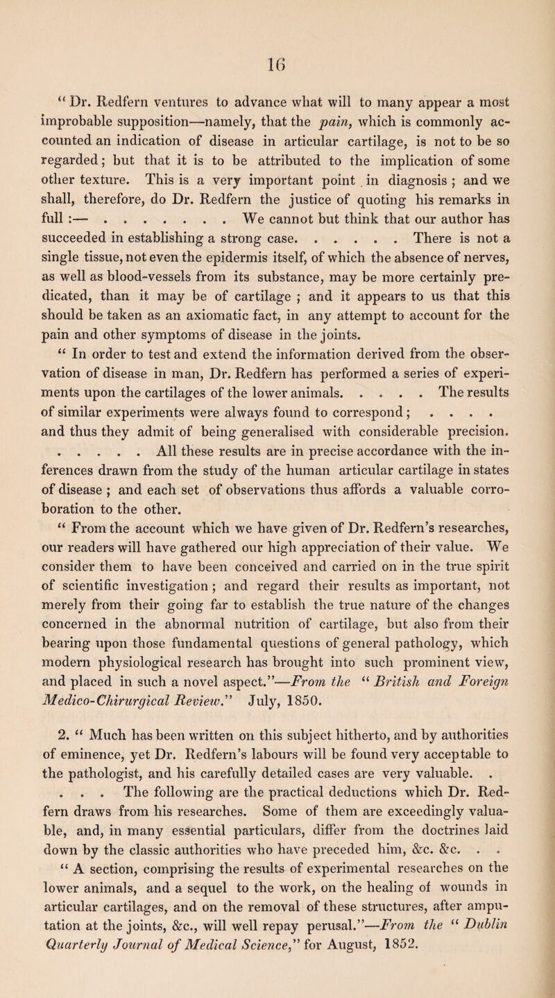 il Dr. Redfern ventures to advance what will to many appear a most improbable supposition—namely, that the pain, which is commonly ac¬ counted an indication of disease in articular cartilage, is not to be so regarded; but that it is to be attributed to the implication of some other texture. This is a very important point in diagnosis ; and we shall, therefore, do Dr. Redfern the justice of quoting his remarks in full :—-.We cannot but think that our author has succeeded in establishing a strong case. ..... There is not a single tissue, not even the epidermis itself, of which the absence of nerves, as well as blood-vessels from its substance, may be more certainly pre¬ dicated, than it may be of cartilage ; and it appears to us that this should be taken as an axiomatic fact, in any attempt to account for the pain and other symptoms of disease in the joints. “ In order to test and extend the information derived from the obser¬ vation of disease in man, Dr. Redfern has performed a series of experi¬ ments upon the cartilages of the lower animals.The results of similar experiments were always found to correspond; . . . and thus they admit of being generalised with considerable precision. .All these results are in precise accordance with the in¬ ferences drawn from the study of the human articular cartilage in states of disease ; and each set of observations thus affords a valuable corro¬ boration to the other. “ From the account which we have given of Dr. Redfern’s researches, our readers will have gathered our high appreciation of their value. We consider them to have been conceived and carried on in the true spirit of scientific investigation ; and regard their results as important, not merely from their going far to establish the true nature of the changes concerned in the abnormal nutrition of cartilage, but also from their bearing upon those fundamental questions of general pathology, which modern physiological research has brought into such prominent view, and placed in such a novel aspect.”—From the “ British and Foreign Medico-Chirurgical Review.” July, 1850. 2. “ Much has been written on this subject hitherto, and by authorities of eminence, yet Dr. Redfern’s labours will be found very acceptable to the pathologist, and his carefully detailed cases are very valuable. . . . The following are the practical deductions which Dr. Red¬ fern draws from his researches. Some of them are exceedingly valua¬ ble, and, in many essential particulars, differ from the doctrines laid down by the classic authorities who have preceded him, &c. &c. . “ A section, comprising the results of experimental researches on the lower animals, and a sequel to the work, on the healing of wounds in articular cartilages, and on the removal of these structures, after ampu¬ tation at the joints, &c., will well repay perusal.”—From the “ Dublin Quarterly Journal of Medical Science,” for August, 1852.