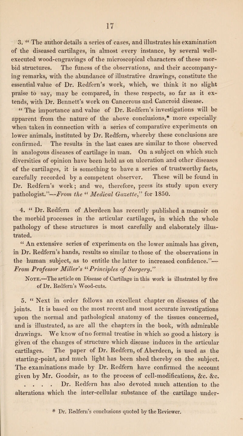 3. “ The author details a series of cases, and illustrates his examination of the diseased cartilages, in almost every instance, by several well- executed wood-engravings of the microscopical characters of these mor¬ bid structures. The funess of the observations, and their accompany¬ ing remarks, with the abundance of illustrative drawings, constitute the essential value of Dr. Redfern’s work, which, we think it no slight praise to say, may be compared, in these respects, so far as it ex¬ tends, with Dr. Bennett’s work on Cancerous and Cancroid disease. “ The importance and value of Dr. Redfern’s investigations will be apparent from the nature of the above conclusions,* more especially when taken in connection with a series of comparative experiments on lower animals, instituted by Dr. Redfern, whereby these conclusions are confirmed. The results in the last cases are similar to those observed in analogous diseases of cartilage in man. On a subject on which such diversities of opinion have been held as on ulceration and other diseases of the cartilages, it is something to have a series of trustworthy facts, carefully recorded by a competent observer. These will be found in Dr. Redfern’s work; and we, therefore, press its study upon every pathologist.”—From the “ Medical Gazette,” for 1850. 4. “ Dr. Redfern of Aberdeen has recently published a memoir on the morbid processes in the articular cartilages, in which the whole pathology of these structures is most carefully and elaborately illus¬ trated. “ An extensive series of experiments on the lower animals has given, in Dr. Redfern’s hands, results so similar to those of the observations in the human subject, as to entitle the latter to increased confidence.”— From Professor Miller s “Principles of Surgery.” Note.—The article on Disease of Cartilage in this work is illustrated by five of Dr. Redfern’s Wood-cuts. 5. “ Next in order follows an excellent chapter on diseases of the joints. It is based on the most recent and most accurate investigations upon the normal and pathological anatomy of the tissues concerned, and is illustrated, as are all the chapters in the book, with admirable drawings. We know of no formal treatise in which so good a history is given of the changes of structure which disease induces in the articular cartilages. The paper of Dr. Redfern, of Aberdeen, is used as the starting-point, and much light has been shed thereby on the subject. The examinations made by Dr. Redfern have confirmed the account given by Mr. Goodsir, as to the process of cell-modifications, &c. &c. . . . . Dr. Redfern has also devoted much attention to the alterations which the inter-cellular substance of the cartilage under- * Dr. Redfern’s conclusions quoted by the Reviewer.