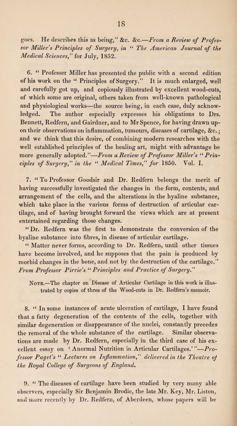 IS goes. He describes this as being,” &c. &c.—From a Review of Profes¬ sor Miller's Principles of Surgery, in “ The American Journal of the Medical Sciences, for July, 1852, 6. “ Professer Miller has presented the public with a second edition of his work on the “ Principles of Surgery.” It is much enlarged, well and carefully got up, and copiously illustrated by excellent wood-cuts, of which some are original, others taken from well-known pathological and physiological works—the source being, in each case, duly acknow¬ ledged. The author especially expresses his obligations to Drs. Bennett, Redfern, and Gairdner, and to Mr Spence, for having drawn up¬ on their observations on inflammation, tumours, diseases of cartilage, &c.; and we think that this desire, of combining modern researches with the well established principles of the healing art, might with advantage be more generally adopted.”—From a Review of Professor Miller's “Prin¬ ciples of Surgery, in the “ Medical Times, for 1850. Yol. I. 7. “ To Professor Goodsir and Dr. Redfern belongs the merit of having successfully investigated the changes in the form, contents, and arrangement of the cells, and the alterations in the hyaline substance, which take place in the various forms of destruction of articular car¬ tilage, and of having brought forward the views which are at present entertained regarding those changes. “ Dr. Redfern was the first to demonstrate the conversion of the hyaline substance into fibres, in disease of articular cartilage. “ Matter never forms, according to Dr. Redfern, until other tissues have become involved, and he supposes that the pain is produced by morbid changes in the bone, and not by the destruction of the cartilage.” From Professor Pirrie's “ Principles and Practice of Surgery. Note.—The chapter on Disease of Articular Cartilage in this work is illus¬ trated by copies of three of the Wood-cuts in Dr. Redfern’s memoir. 8. “ In some instances of acute ulceration of cartilage, I have found that a fatty degeneration of the contents of the cells, together with similar degeneration or disappearance of the nuclei, constantly precedes the removal of the whole substance of the cartilage. Similar observa¬ tions are made by Dr. Redfern, especially in the third case of his ex¬ cellent essay on ‘ A normal Nutrition in Articular Cartilages.’”—Pro¬ fessor Paget's “ Lectures on Inflammation, delivered in the Theatre of the Royal College of Surgeons of England. 9. “ The diseases of cartilage have been studied by very many able observers, especially Sir Benjamin Brodie, the late Mr. Key, Mr. Liston, and more recently by Dr. Redfern, of Aberdeen, whose papers will be