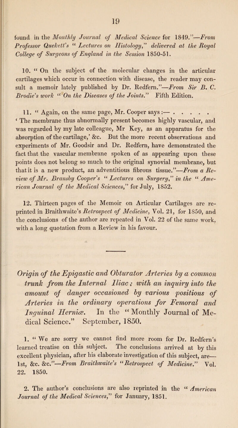 found in the Monthly Journal of Medical Science for 1849.”—From Professor Quekett’s “ Lectures on Histology,” delivered at the Royal College of Surgeons of England in the Session 1850-51. 10. “ On the subject of the molecular changes in the articular cartilages which occur in connection with disease, the reader may con¬ sult a memoir lately published by Dr. Redfern.”—From Sir B. C. Brodie’s work “ On the Diseases of the Joints.” Fifth Edition. 11. “ Again, on the same page, Mr. Cooper says :—. ‘ The membrane thus abnormally present becomes highly vascular, and was regarded by my late colleague, Mr Key, as an apparatus for the absorption of the cartilage,’ &c. But the more recent observations and experiments of Mr. Goodsir and Dr. Redfern, have demonstrated the fact that the vascular membrane spoken of as appearing upon these points does not belong so much to the original synovial membrane, but that it is a new product, an adventitious fibrous tissue.”—From a Re¬ view of Mr. Bransby Cooper's “ Lectures on Surgery,” in the “ Ame¬ rican Journal of the Medical Sciences,” for July, 1852. 12. Thirteen pages of the Memoir on Articular Cartilages are re¬ printed in Braithwaite’s Retrospect of Medicine, Yol. 21, for 1850, and the conclusions of the author are repeated in Vol. 22 of the same work, with a long quotation from a Review in his favour. Origin of the Epigastic and Obturator Arteries by a common trunk from the Internal Iliac; with an inquiry into the amount of danger occasioned by various positions of Arteries in the ordinary operations for Femoral and Inguinal Hernice. In the “ Monthly Journal of Me¬ dical Science.” September, 1850. 1. “ We are sorry we cannot find more room for Dr. Redfern’s learned treatise on this subject. The conclusions arrived at by this excellent physician, after his elaborate investigation of this subject, are— 1st, &c. &c.”—From Braithwaites ilRetrospect of Medicine.” Vol. 22. 1850. 2. The author’s conclusions are also reprinted in the “ American Journal of the Medical Sciences,” for January, 1851.