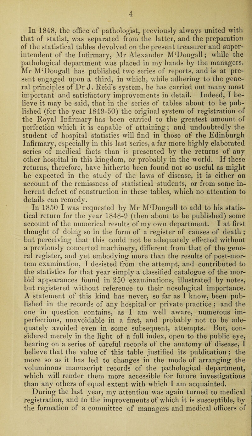 In 1848, the office of pathologist, previously always united with that of statist, was separated from the latter, and the preparation of the statistical tables devolved on the present treasurer and super¬ intendent of the Infirmary, Mr Alexander M‘Dougall; while the pathological department was placed in my hands by the managers. Mr M‘Dougall has published two series of reports, and is at pre¬ sent engaged upon a third, in which, while adhering to the gene¬ ral principles of Dr J. Reid’s system, he has carried out many most important and satisfactory improvements in detail. Indeed, I be¬ lieve it may be said, that in the series of tables about to be pub¬ lished (for the year 1849-50) the original system of registration of the Royal Infirmary has been carried to the greatest amount of perfection which it is capable of attaining; and undoubtedly the student of hospital statistics will find in those of the Edinburgh Infirmary, especially in this last series, a far more highly elaborated series of medical facts than is presented by the returns of any other hospital in this kingdom, or probably in the world. If these returns, therefore, have hitherto been found not so useful as might be expected in the study of the laws of disease, it is either on account of the remissness of statistical students, or from some in¬ herent defect of construction in these tables, which no attention to details can remedy. In 1850 I was requested by Mr M‘Dougall to add to his statis¬ tical return for the year 1848-9 (then about to be published) some account of the numerical results of my own department. I at first thought of doing so in the form of a register of causes of death ; but perceiving that this could not be adequately effected without a previously concerted machinery, different from that of the gene¬ ral register, and yet embodying more than the results of post-mor¬ tem examination, I desisted from the attempt, and contributed to the statistics for that year simply a classified catalogue of the mor¬ bid appearances found in 250 examinations, illustrated by notes, but registered without reference to their nosological importance. A statement of this kind has never, so far as I know, been pub¬ lished in the records of any hospital or private practice ; and the one in question contains, as I am well aware, numerous im¬ perfections, unavoidable in a first, and probably not to be ade¬ quately avoided even in some subsequent, attempts. But, con¬ sidered merely in the light of a full index, open to the public eye, bearing on a series of careful records of the anatomy of disease, I believe that the value of this table justified its publication ; the more so as it has led to changes in the mode of arranging the voluminous manuscript records of the pathological department, which will render them more accessible for future investigations than any others of equal extent with which I am acquainted. During the last year, my attention was again turned to medical registration, and to the improvements of which it is susceptible, by the formation of a committee of managers and medical officers of