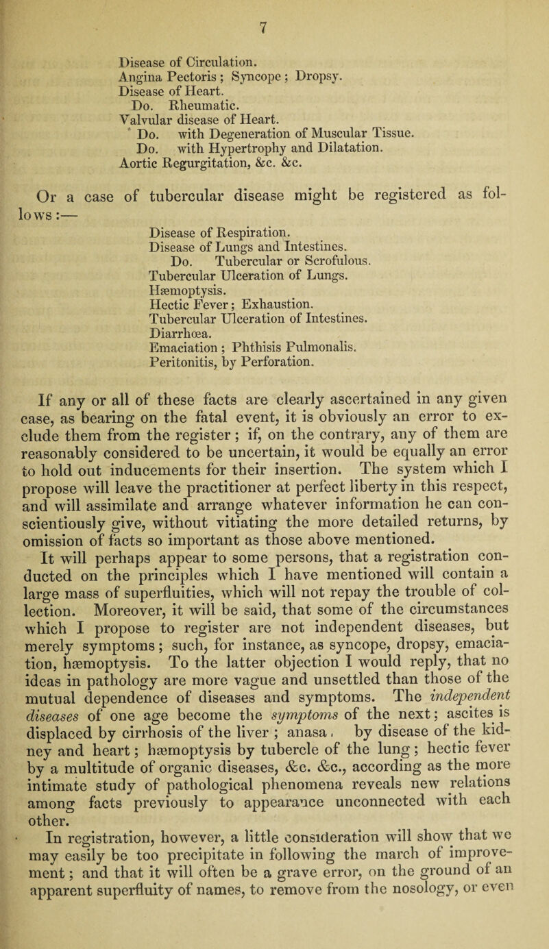 Disease of Circulation. Angina Pectoris ; Syncope ; Dropsy. Disease of Heart. Do. Rheumatic. Valvular disease of Heart. Do. with Degeneration of Muscular Tissue. Do. with Hypertrophy and Dilatation. Aortic Regurgitation, &c. &c. Or a case of tubercular disease might be registered as fol¬ lows :— Disease of Respiration. Disease of Lungs and Intestines. Do. Tubercular or Scrofulous. Tubercular Ulceration of Lungs. Haemoptysis. Hectic Fever; Exhaustion. Tubercular Ulceration of Intestines. Diarrhoea. Emaciation; Phthisis Pulmonalis. Peritonitis, by Perforation. If any or all of these facts are clearly ascertained in any given case, as bearing on the fatal event, it is obviously an error to ex¬ clude them from the register; if, on the contrary, any of them are reasonably considered to be uncertain, it would be equally an error to hold out inducements for their insertion. The system which I propose will leave the practitioner at perfect liberty in this respect, and will assimilate and arrange whatever information he can con¬ scientiously give, without vitiating the more detailed returns, by omission of facts so important as those above mentioned. It will perhaps appear to some persons, that a registration con¬ ducted on the principles which I have mentioned will contain a large mass of superfluities, which will not repay the trouble of col¬ lection. Moreover, it will be said, that some of the circumstances which I propose to register are not independent diseases, but merely symptoms; such, for instance, as syncope, dropsy, emacia¬ tion, haemoptysis. To the latter objection I would reply, that no ideas in pathology are more vague and unsettled than those of the mutual dependence of diseases and symptoms. The independent diseases of one age become the symptoms of the next; ascites is displaced by cirrhosis of the liver ; anasa . by disease of the kid¬ ney and heart; haemoptysis by tubercle of the lung; hectic fever by a multitude of organic diseases, &c. &e., according as the more intimate study of pathological phenomena reveals new relations among facts previously to appearance unconnected with each other. In registration, however, a little consideration will show that we may easily be too precipitate in following the march of improve¬ ment ; and that it will often be a grave error, on the ground of an apparent superfluity of names, to remove from the nosology, or even