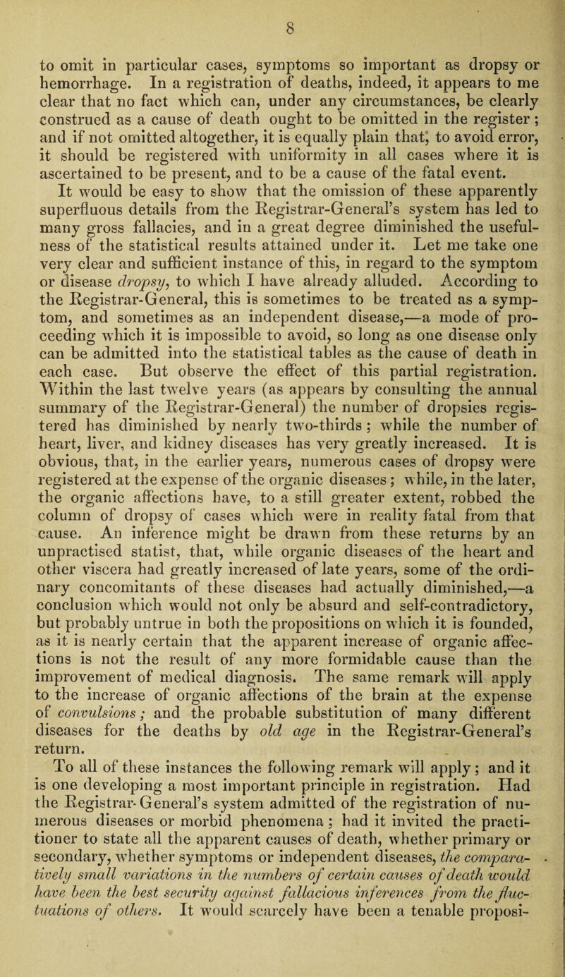 to omit in particular cases, symptoms so important as dropsy or hemorrhage. In a registration of deaths, indeed, it appears to me clear that no fact which can, under any circumstances, be clearly construed as a cause of death ought to be omitted in the register; and if not omitted altogether, it is equally plain that; to avoid error, it should be registered with uniformity in all cases where it is ascertained to be present, and to be a cause of the fatal event. It would be easy to show that the omission of these apparently superfluous details from the Registrar-General’s system has led to many gross fallacies, and in a great degree diminished the useful¬ ness of the statistical results attained under it. Let me take one very clear and sufficient instance of this, in regard to the symptom or disease dropsy, to wThich I have already alluded. According to the Registrar-General, this is sometimes to be treated as a symp¬ tom, and sometimes as an independent disease,—a mode of pro¬ ceeding which it is impossible to avoid, so long as one disease only can be admitted into the statistical tables as the cause of death in each case. But observe the effect of this partial registration. Within the last twelve years (as appears by consulting the annual summary of the Registrar-General) the number of dropsies regis¬ tered has diminished by nearly twTo-thirds ; while the number of heart, liver, and kidney diseases has very greatly increased. It is obvious, that, in the earlier years, numerous cases of dropsy were registered at the expense of the organic diseases ; while, in the later, the organic affections have, to a still greater extent, robbed the column of dropsy of cases which were in reality fatal from that cause. An inference might be drawn from these returns by an unpractised statist, that, while organic diseases of the heart and other viscera had greatly increased of late years, some of the ordi¬ nary concomitants of these diseases had actually diminished,—a conclusion which would not only be absurd and self-contradictory, but probably untrue in both the propositions on w hich it is founded, as it is nearly certain that the apparent increase of organic affec¬ tions is not the result of any more formidable cause than the improvement of medical diagnosis. The same remark will apply to the increase of organic affections of the brain at the expense of convulsions; and the probable substitution of many different diseases for the deaths by old age in the Registrar-General’s return. To all of these instances the follow ing remark will apply; and it is one developing a most important principle in registration. Had the Registrar-General’s system admitted of the registration of nu¬ merous diseases or morbid phenomena ; had it invited the practi¬ tioner to state all the apparent causes of death, whether primary or secondary, whether symptoms or independent diseases, the compara- . tively small variations in the numbers of certain causes of death woidd have been the best security against fallacious inferences from the fluc¬ tuations of others. It would scarcely have been a tenable proposi-