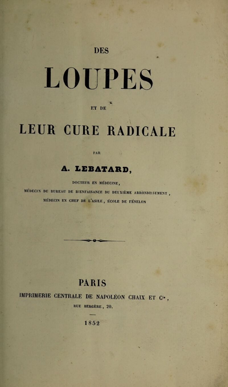 DES * LOUPES vt ET DE LEUR CURE RADICALE PAR A. LEBATARD, DOCTEUR EN MÉDECINE, MEDECIN DU BUREAU DE BIENFAISANCE DU DEUXIÈME ARRONDISSEMENT , MÉDECIN EN CHEF DE L’ASILE , ÉCOLE DE FÉNELON PARIS IMPRIMERIE CENTRALE DE NAPOLÉON CHAIX ET O , RUE BERGÈRE, 20. 1852
