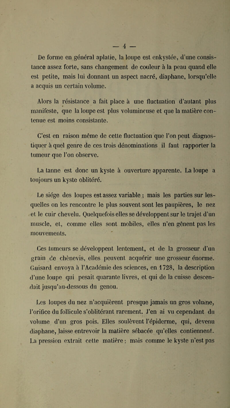 De forme en général aplalie, la loupe est enkystée, d’une consis¬ tance assez forte, sans changement de couleur à la peau quand elle est petite, mais lui donnant un aspect nacré, diaphane, lorsqu’elle a acquis un certain volume. Alors la résistance a fait place à une fluctuation d’autant plus manifeste, que la loupe est plus volumineuse et que la matière con¬ tenue est moins consistante. C’est en raison même de cette fluctuation que l’on peut diagnos¬ tiquer à quel genre de ces trois dénominations il faut rapporter la tumeur que l’on observe. La tanne est donc un kyste à ouverture apparente. La loupe a toujours un kyste oblitéré. Le siège des loupes est assez variable ; mais les parties sur les¬ quelles on les rencontre le plus souvent sont les paupières, le nez et le cuir chevelu. Quelquefois elles se développent sur le trajet d’un muscle, et, comme elles sont mobiles, elles n’en gênent pas les mouvements. Ces tumeurs se développent lentement, et de la grosseur d’un grain de chènevis, elles peuvent acquérir une grosseur énorme. Guisard envoya à l’Académie des sciences, en 1728, la description d’une loupe qui pesait quarante livres, et qui de la cuisse descen¬ dait jusqu’au-dessous du genou. Les loupes du nez n’acquièrent presque jamais un gros volume, l’orifice du follicule s’oblitérant rarement. J’en ai vu cependant du volume d’un gros pois. Elles soulèvent l’épiderme, qui, devenu diaphane, laisse entrevoir la matière sébacée qu’elles contiennent. La pression extrait cette matière ; mais comme le kyste n’est pas