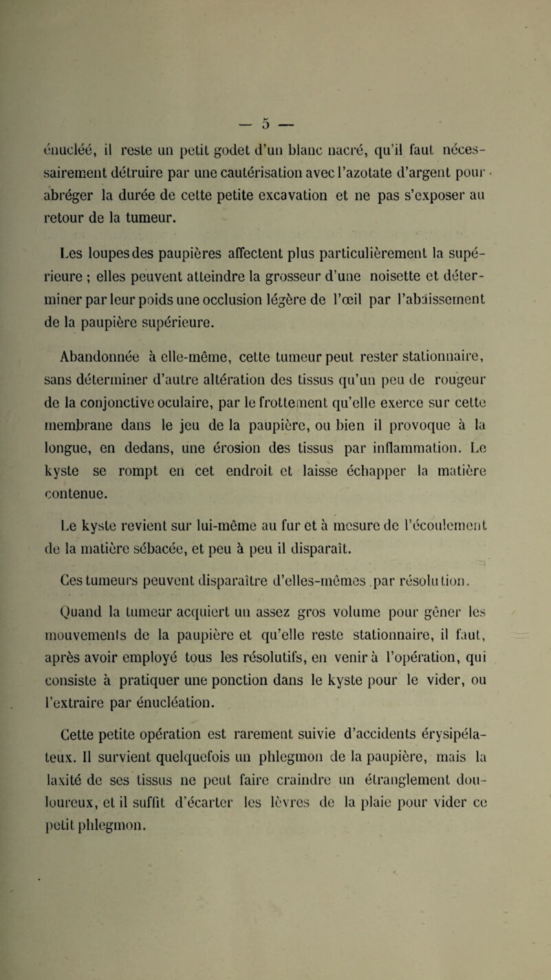 0 énucléé, il reste un petit godet d’un blanc nacré, qu’il faut néces¬ sairement détruire par une cautérisation avec l’azotate d’argent pour abréger la durée de cette petite excavation et ne pas s’exposer au retour de la tumeur. Les loupes des paupières affectent plus particulièrement la supé¬ rieure ; elles peuvent atteindre la grosseur d’une noisette et déter¬ miner parleur poids une occlusion légère de l’œil par rabaissement de la paupière supérieure. Abandonnée à elle-même, cette tumeur peut rester stationnaire, sans déterminer d’autre altération des tissus qu’un peu de rougeur de la conjonctive oculaire, par le frottement qu’elle exerce sur cette membrane dans le jeu de la paupière, ou bien il provoque à la longue, en dedans, une érosion des tissus par inflammation. Le kyste se rompt en cet endroit et laisse échapper la matière contenue. Le kyste revient sur lui-même au fur et à mesure de l’écoulement de la matière sébacée, et peu à peu il disparaît. Ces tumeurs peuvent disparaître d’elles-mêmes par résolution. Quand la tumeur acquiert un assez gros volume pour gêner les mouvements de la paupière et qu’elle reste stationnaire, il faut, après avoir employé tous les résolutifs, en venir à l’opération, qui consiste à pratiquer une ponction dans le kyste pour le vider, ou l’extraire par énucléation. Cette petite opération est rarement suivie d’accidents érysipéla¬ teux. Il survient quelquefois un phlegmon de la paupière, mais la laxité de ses tissus ne peut faire craindre un étranglement dou¬ loureux, et il suffit d’écarter les lèvres de la plaie pour vider ce petit phlegmon.