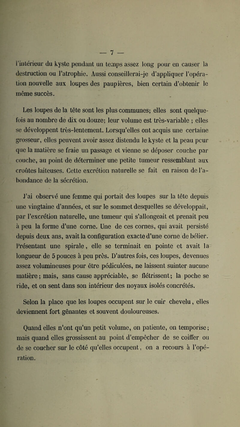 l’intérieur du kyste pendant un temps assez long pour en causer la destruction ou l’atrophie. Aussi conseillerai-je d’appliquer l’opéra¬ tion nouvelle aux loupes des paupières, bien certain d’obtenir le même succès. Les loupes de la tête sont les plus communes; elles sont quelque¬ fois au nombre de dix ou douze; leur volume est très-variable ; elles se développent très-lentement. Lorsqu’elles ont acquis une certaine grosseur, elles peuvent avoir assez distendu le kyste et la peau peur que la matière se fraie un passage et vienne se déposer couche par couche, au point de déterminer une petite tumeur ressemblant aux croûtes laiteuses. Cette excrétion naturelle se fait en raison de l’a¬ bondance de la sécrétion. J’ai observé une femme qui portait des loupes sur la tête depuis une vingtaine d’années, et sur le sommet desquelles se développait, par l’excrétion naturelle, une tumeur qui s’allongeait et prenait peu à peu la forme d’une corne. Une de ces cornes, qui avait persisté depuis deux ans, avait la configuration exacte d’une corne de bélier. Présentant une spirale, elle se terminait en pointe et avait la longueur de 5 pouces à peu près. D’autres fois, ces loupes, devenues assez volumineuses pour être pédiculées, ne laissent suinter aucune matière; mais, sans cause appréciable, se flétrissent; la poche se ride, et on sent dans son intérieur des noyaux isolés concrétés. Selon la place que les loupes occupent sur le cuir chevelu, elles deviennent fort gênantes et souvent douloureuses. Quand elles n’ont qu’un petit volume, on patiente, on temporise; mais quand elles grossissent au point d’empêcher de se coiffer ou de se coucher sur le côté qu’elles occupent, on a recours à l’opé¬ ration.