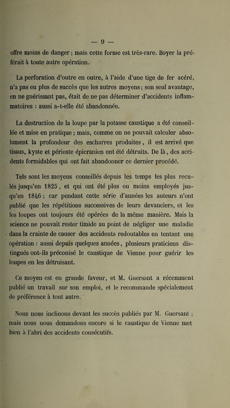 offre moins de danger ; mais cetle forme est très-rare. Boyer la pré¬ férait à toute autre opération. La perforation d’outre en outre, à l’aide d’une tige de fer acéré, n’a pas eu plus de succès que les autres moyens; son seul avantage, en ne guérissant pas, était de ne pas déterminer d’accidents inflam¬ matoires : aussi a-t-elle été abandonnée. La destruction de la loupe par la potasse caustique a été conseil¬ lée et mise en pratique ; mais, comme on ne pouvait calculer abso¬ lument la profondeur des escbarres produites, il est arrivé que tissus, kyste et périoste épicranien ont été détruits. De là, des acci¬ dents formidables qui ont fait abandonner ce dernier procédé. Tels sont les moyens conseillés depuis les temps les plus recu¬ lés jusqu’en 1825, et qui ont été plus ou moins employés jus¬ qu’en 1846 ; car pendant cette série d’années les auteurs n’ont publié que les répétitions successives de leurs devanciers, et les les loupes ont toujours été opérées de la même manière. Mais la science ne pouvait rester timide au point de négliger une maladie dans la crainte de causer des accidents redoutables en tentant une opération : aussi depuis quelques années, plusieurs praticiens dis¬ tingués ont-ils préconisé le caustique de Vienne pour guérir les loupes en les détruisant. Ce moyen est en grande faveur, et M. Guersant a récemment publié un travail sur son emploi, et le recommande spécialement de préférence à tout autre. Nous nous inclinons devant les succès publiés par M. Guersant ; mais nous nous demandons encore si le caustique de Vienne met bien à l’abri des accidents consécutifs.