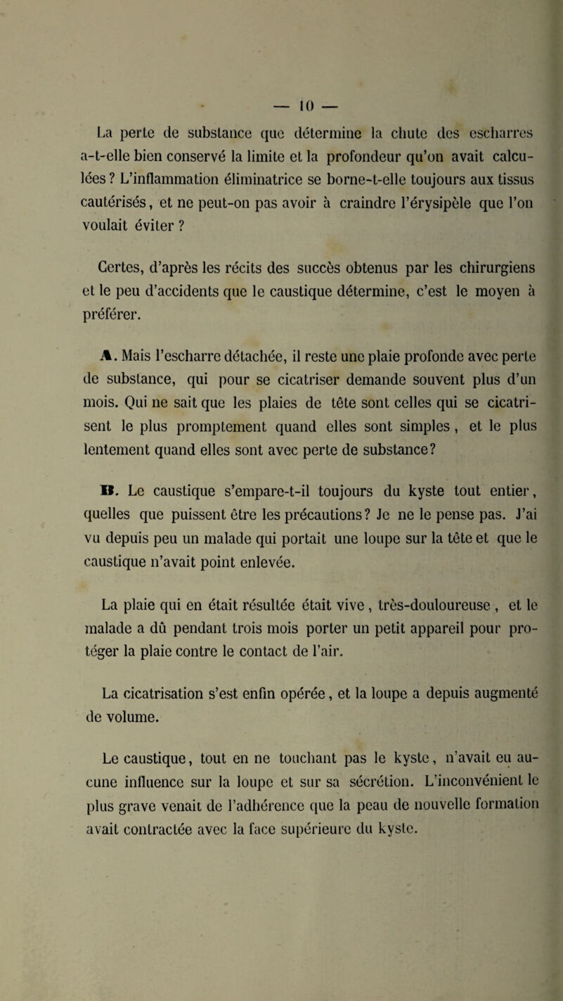 La perte de substance que détermine la chute des escharres a-t-elle bien conservé la limite et la profondeur qu’on avait calcu¬ lées ? L’inflammation éliminatrice se borne-t-elle toujours aux tissus cautérisés, et ne peut-on pas avoir à craindre l’érysipèle que l’on voulait éviter ? Certes, d’après les récits des succès obtenus par les chirurgiens et le peu d’accidents que le caustique détermine, c’est le moyen à préférer. A. Mais l’escharre détachée, il reste une plaie profonde avec perte de substance, qui pour se cicatriser demande souvent plus d’un mois. Qui ne sait que les plaies de tête sont celles qui se cicatri¬ sent le plus promptement quand elles sont simples , et le plus lentement quand elles sont avec perte de substance? B. Le caustique s’empare-t-il toujours du kyste tout entier, quelles que puissent être les précautions ? Je ne le pense pas. J’ai vu depuis peu un malade qui portait une loupe sur la tête et que le caustique n’avait point enlevée. La plaie qui en était résultée était vive , très-douloureuse , et le malade a dû pendant trois mois porter un petit appareil pour pro¬ téger la plaie contre le contact de l’air. La cicatrisation s’est enfin opérée, et la loupe a depuis augmenté de volume. Le caustique, tout en ne touchant pas le kyste, n’avait eu au¬ cune influence sur la loupe et sur sa sécrétion. L’inconvénient le plus grave venait de l’adhérence que la peau de nouvelle lormation avait contractée avec la face supérieure du kyste.