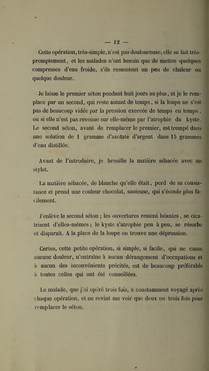 Cette opération, très-simple, n’est pas douloureuse; elle se fait très- promptement, et les malades n’ont besoin que de mettre quelques compresses d’eau froide, s’ils ressentent un peu de chaleur ou quelque douleur. Je laisse le premier séton pendant huit jours au plus, et je le rem¬ place par un second, qui reste autant de temps, si la loupe ne s’est pas de beaucoup vidée par la pression exercée de temps en temps , ou si elle n’est pas revenue sur elle-même par l’atrophie du kyste. Le second séton, avant de remplacer le premier, est trempé dans une solution de 1 gramme d’azotale d’argent dans 15 grammes d’eau distillée. Avant de l’introduire, je brouille la matière sébacée avec un stylet. La matière sébacée, de blanche qu’elle était, perd de sa consis¬ tance et prend une couleur chocolat, sanieuse, qui s’écoule plus fa ¬ cilement. J’enlève le second séton ; les ouvertures restent béantes , se cica¬ trisent d’elles-mêmes ; le kyste s’atrophie peu à peu, se résorbe et disparaît. A la place de la loupe on trouve une dépression. Certes, cette petite opération, si simple, si facile, qui ne cause aucune douleur, n’entraîne à aucun dérangement d’occupations et à aucun des inconvénients précités, est de beaucoup préférable à toutes celles qui ont été conseillées. Le malade, que j’ai opéré trois fois, a constamment voyagé après chaque opération, et ne revint me voir que deux ou trois fois pour remplacer le séton. €