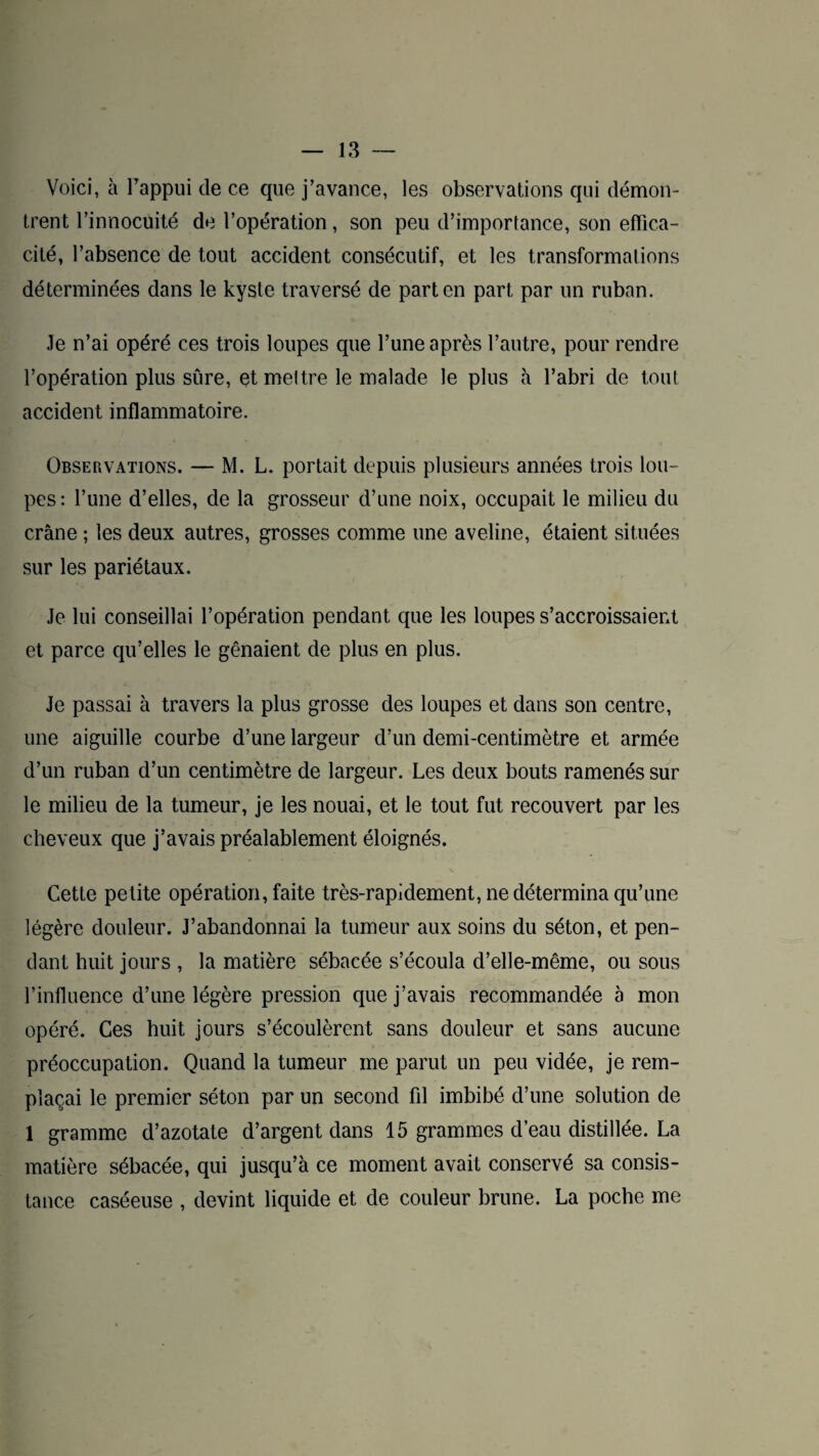 Voici, à Fappui de ce que j’avance, les observations qui démon¬ trent l’innocuité de l’opération, son peu d’importance, son effica¬ cité, l’absence de tout accident consécutif, et les transformations déterminées dans le kyste traversé de part en part par un ruban. Je n’ai opéré ces trois loupes que l’une après l’autre, pour rendre l’opération plus sure, et mettre le malade le plus à l’abri de tout accident inflammatoire. Observations. — M. L. portait depuis plusieurs années trois lou¬ pes: l’une d’elles, de la grosseur d’une noix, occupait le milieu du crâne ; les deux autres, grosses comme une aveline, étaient situées sur les pariétaux. Je lui conseillai l’opération pendant que les loupes s’accroissaient et parce qu’elles le gênaient de plus en plus. Je passai à travers la plus grosse des loupes et dans son centre, une aiguille courbe d’une largeur d’un demi-centimètre et armée d’un ruban d’un centimètre de largeur. Les deux bouts ramenés sur le milieu de la tumeur, je les nouai, et le tout fut recouvert par les cheveux que j’avais préalablement éloignés. Cette petite opération, faite très-rapidement, ne détermina qu’une légère douleur. J’abandonnai la tumeur aux soins du séton, et pen¬ dant huit jours , la matière sébacée s’écoula d’elle-même, ou sous l’influence d’une légère pression que j’avais recommandée à mon opéré. Ces huit jours s’écoulèrent sans douleur et sans aucune préoccupation. Quand la tumeur me parut un peu vidée, je rem¬ plaçai le premier séton par un second fil imbibé d’une solution de 1 gramme d’azotate d’argent dans 15 grammes d’eau distillée. La matière sébacée, qui jusqu’à ce moment avait conservé sa consis¬ tance caséeuse , devint liquide et de couleur brune. La poche me