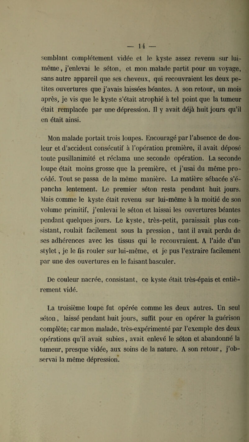 semblant complètement vidée et le kyste assez revenu sur lui- même, j’enlevai le séton, et mon malade partit pour un voyage, sans autre appareil que ses cheveux, qui recouvraient les deux pe¬ tites ouvertures que j’avais laissées béantes. À son retour, un mois après, je vis que le kyste s’était atrophié à tel point que la tumeur était remplacée par une dépression. Il y avait déjà huit jours qu’il en était ainsi. Mon malade portait trois loupes. Encouragé par l’absence de dou¬ leur et d’accident consécutif à l’opération première, il avait déposé toute pusillanimité et réclama une seconde opération. La seconde loupe était moins grosse que la première, et j’usai du même pro¬ cédé. Tout se passa de la même manière. La matière sébacée s’é¬ pancha lentement. Le premier séton resta pendant huit jours. Mais comme le kyste était revenu sur lui-même à la moitié de son volume primitif, j’enlevai le séton et laissai les ouvertures béantes pendant quelques jours. Le kyste, très-petit, paraissait plus con¬ sistant, roulait facilement sous la pression , tant il avait perdu de ses adhérences avec les tissus qui le recouvraient. A l’aide d’un stylet, je le fis rouler sur lui-même, et je pus l’extraire facilement par une des ouvertures en le faisant basculer. De couleur nacrée, consistant, ce kyste était très-épais et entiè¬ rement vidé. La troisième loupe fut opérée comme les deux autres. Un seul séton , laissé pendant huit jours, suffit pour en opérer la guérison complète; car mon malade, très-expérimenté par l’exemple des deux opérations qu’il avait subies, avait enlevé le séton et abandonné la tumeur, presque vidée, aux soins de la nature. A son retour, j’ob¬ servai la même dépression.