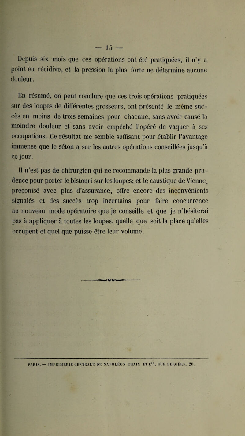Depuis six mois que ces opérations ont été pratiquées, il n’y a point eu récidive, et la pression la plus forte ne détermine aucune douleur. En résumé, on peut conclure que ces trois opérations pratiquées sur des loupes de différentes grosseurs, ont présenté le même suc¬ cès en moins de trois semaines pour chacune, sans avoir causé la moindre douleur et sans avoir empêché l’opéré de vaquer à ses occupations. Ce résultat me semble suffisant pour établir l’avantage immense que le séton a sur les autres opérations conseillées jusqu’à ce jour. Il n’est pas de chirurgien qui ne recommande la plus grande pru¬ dence pour porter le bistouri sur les loupes; et le caustique de Vienne, préconisé avec plus d’assurance, offre encore des inconvénients signalés et des succès trop incertains pour faire concurrence au nouveau mode opératoire que je conseille et que je n’hésiterai pas à appliquer à toutes les loupes, quelle que soit la place qu’elles occupent et quel que puisse être leur volume. PARIS. — IMPRIMERIE CENTRALE DF. NAPOLÉON C1IAIX FT C,e, JUIF RFROÈRE, 20.