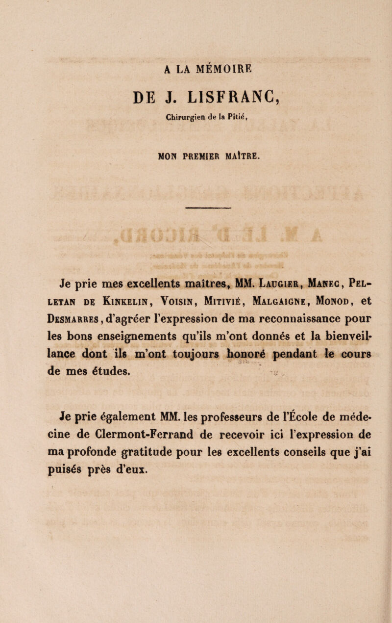 A LA MÉMOIRE DE J. LISFRANC, Chirurgien de la Pitié, MON PREMIER MAITRE. Je prie mes excellents maîtres, MM. Laügier, Manec, Pel- letan de Kinkelin, Yoisin, Mitiyié, Malgaigne, Monod, et Desmarres , d’agréer l’expression de ma reconnaissance pour les bons enseignements qu’ils m’ont donnés et la bienveil¬ lance dont ils m’ont toujours honoré pendant le cours de mes études. Je prie également MM. les professeurs de l’École de méde¬ cine de Clermont-Ferrand de recevoir ici l’expression de ma profonde gratitude pour les excellents conseils que j’ai puisés près d’eux.