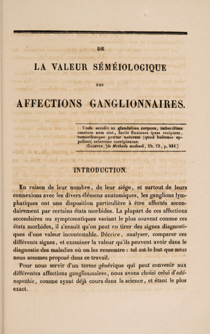 LA VALEUR SÉMÉIOLOGIQUE % DES AFFECTIONS GANGLIONNAIRES. Unde aceidit ut glandulosa corpora, imbecillima omnium «um sint, facile fluxiones ipsas recipiant, tumoribusque præter naturam (quod bubones ap¬ pelant) celerrime corripiantur. (GalenüS, \de Methodo medendi, lib. 13 , p. 934.) INTRODUCTION. En raison de leur nombre, de leur siège, et surtout de leurs connexions avec les divers élémens anatomiques, les ganglions lym¬ phatiques ont une disposition particulière à être affectés secon¬ dairement par certains états morbides. La plupart de ces affections secondaires ou symptomatiques variant le plus souvent comme ces états morbides, il s’ensuit qu’on peut en tirer des signes diagnosti¬ ques d’une valeur incontestable. Décrire, analyser, comparer ces différents signes, et examiner la valeur qu’ils peuvent avoir dans le diagnostic des maladies où on les rencontre : tel est le but que nous nous sommes proposé dans ce travail. Pour nous servir d’un terme générique qui peut convenir aux différentes affections ganglionnaires, nous avons choisi celui à'adé- nopathie, comme ayant déjà cours dans la science, et étant le plus exact.