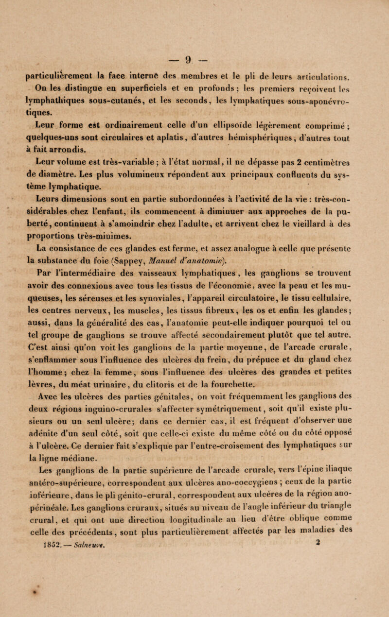 particulièrement la face interne des membres et le pli de leurs articulations. On les distingue en superficiels et en profonds ; les premiers reçoivent les lymphathiques sous-cutanés, et les seconds, les lymphatiques sous-aponévro- tiques. Leur forme est ordinairement celle d’un ellipsoïde légèrement comprimé ; quelques-uns sont circulaires et aplatis, d’autres hémisphériques, d’autres tout à fait arrondis. Leur volume est très-variable; à l’état normal, il ne dépasse pas 2 centimètres de diamètre. Les plus volumineux répondent aux principaux confluents du sys¬ tème lymphatique. Leurs dimensions sont en partie subordonnées à l’activité de la vie : très-con¬ sidérables chez l’enfant, ils commencent à diminuer aux approches de la pu¬ berté, continuent à s’amoindrir chez l’adulte, et arrivent chez le vieillard à des proportions très-minimes. La consistance de ces glandes est ferme, et assez analogue à celle que présente la substance du foie (Sappey, Manuel d‘anatomie). Par l’intermédiaire des vaisseaux lymphatiques , les ganglions se trouvent avoir des connexions avec tous les tissus de l’économie, avec la peau et les mu¬ queuses, les séreuses et les synoviales, l’appareil circulatoire, le tissu cellulaire, les centres nerveux, les muscles, les tissus fibreux, les os et enfin les glandes; aussi, dans la généralité des cas, l’anatomie peut-elle indiquer pourquoi tel ou tel groupe de ganglions se trouve affecté secondairement plutôt que tel autre. C’est ainsi qu’on voit les ganglions de la partie moyenne, de l’arcade crurale, s’enflammer sous l’influence des ulcères du frein, du prépuce et du gland chez l’homme; chez la femme, sous l’influence des ulcères des grandes et petites lèvres, du méat urinaire, du clitoris et de la fourchette. Avec les ulcères des parties génitales, on voit fréquemment les ganglions des deux régions inguino-crurales s’affecter symétriquement, soit qu’il existe plu¬ sieurs ou un seul ulcère; dans ce dernier cas, il est fréquent d’observer une adénite d’un seul côté, soit que celle-ci existe du même côté ou du côté opposé à l’ulcère. Ce dernier fait s’explique par l’entre-croisement des lymphatiques sur la ligne médiane. Les ganglions de la partie supérieure de l’arcade crurale, vers l’épine iliaque antéro-supérieure, correspondent aux ulcères ano-coccygiens ; ceux de la partie inférieure, dans le pli génito-crural, correspondent aux ulcères de la région ano- périnéale. Les ganglions cruraux, situés au niveau de l’angle inférieur du triangle crural, et qui ont une direction longitudinale au lieu d être oblique comme celle des précédents, sont plus particulièrement aflectés par les maladies des 1852. — Salnem-e. 2