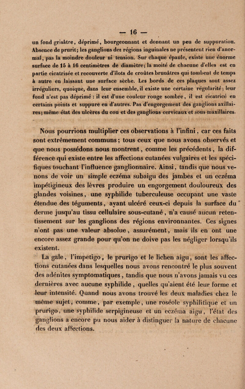 un fond grisâtre, déprimé, bourgeonnant et donnant un peu de suppuration. Absence de prurit; les ganglions des régions inguinales ne présentent rien d’anor¬ mal, pas la moindre douleur ni tension. Sur chaque épaule, existe une énorme surface de 15 à 16 centimètres de diamètre; la moité de chacune d’elles est en partie cicatrisée et recouverte d’üots de croûtes brunâtres qui tombent de temps à autre en laissant une surface sèche. Les bords de ces plaques sont assez irréguliers, quoique, dans leur ensemble, il existe une certaine régularité ; leur fond n’est pas déprimé : il est d’une couleur rouge sombre, il est cicatrice en certains points et suppure en d’autres. Pas d’engorgement des ganglions axillai¬ res; même état des ulcères du cou et des ganglions cervicaux et sous maxillaires. Nous pourrions multiplier ces observations à l’infini, car ces faits sont extrêmement communs ; tous ceux que nous avons observés et que nous possédons nous montrent, comme les précédents, la dif¬ férence qui existe entre les affections cutanées vulgaires et les spéci¬ fiques touchant l’influence ganglionnaire. Ainsi, tandis que nous ve¬ nons de voir un simple eczéma subaigu des jambes et un eczéma impétigineux des lèvres produire un engorgement douloureux des glandes voisines, une syphilide tuberculeuse occupant une vaste étendue des téguments, ayant ulcéré ceux-ci depuis la surface du derme jusqu’au tissu cellulaire sous-cutané, n’a causé aucun reten¬ tissement sur les ganglions des régions environnantes. Ces signes n’ont pas une valeur absolue, assurément, mais ils en ont une encore assez grande pour qu’on ne doive pas les négliger lorsqu’ils existent. La gale, l’impetigo, le prurigo et le lichen aigu, sont les affec¬ tions cutanées dans lesquelles nous avons rencontré le plus souvent des adénites symptomatiques , tandis que nous n’avons jamais vu ces dernières avec aucune syphilide , quelles qu’aient été leur forme et leur intensité. Quand nous avons trouvé les deux maladies chez le même sujet, comme, par exemple, une roséole syphilitique et un prurigo, une syphilide serpigineuse et un eczéma aigu, l’état des ganglions a encore pu nous aider à distinguer (a nature de chacune des deux affections.