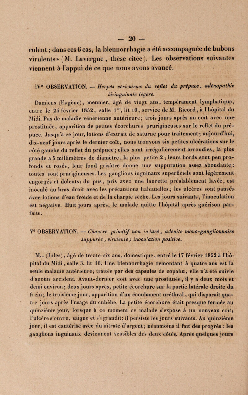 ruîent ; dans ces 6 cas, la blennorrhagie a été accompagnée de bubons virulents» (M. Lavergne, thèse citée). Les observations suivantes viennent à l’appui de ce que nous avons avancé. IVe OBSERVATION. — Herpès vésiculcux du reflet du prépuce, adénopathie bi-inguinalc légère. Damiens (Eugène), meunier, âgé de vingt ans, tempérament lymphatique, entre le 24 février 1852, salle lre, lit 10, service de M. Ricord, à l’hôpital du Midi. Pas de maladie vénérienne antérieure; trois jours après un coït avec une prostituée, apparition de petites écorchures prurigineuses sur le reflet du pré¬ puce. Jusqu’à ce jour, lotions d’extrait de salurne pour traitement; aujourd’hui, dix-neuf jours après le dernier coït, nous trouvons six petites ulcérations sur le côté gauche du reflet du prépuce ; elles sont irrégulièrement arrondies, la plus grande a 5 millimètres de diamètre, la plus petite 2 ; leurs bords sont peu pro¬ fonds et rosés, leur fond grisâtre donne une suppuration assez abondante: toutes sont prurigineuses. Les ganglions inguinaux superficiels sont légèrement engorgés et dolents; du pus, pris avec une lancette préalablement lavée, est inoculé au bras droit avec les précautions habituelles; les ulcères sont pansés avec lotions d’eau froide et de la charpie sèche. Les jours suivants, l’inoculation est négative. Huit jours après, le malade quitte l’hôpital après guérison par¬ faite. Ve OBSERVATION. — Chancre primitif non induré, adénite mono-ganglionnaire suppurée , virulente ; inoculation positive. M... (Jules), âgé de trente-six ans, domestique, entré le 17 février 1852 à l’hô¬ pital du Midi, salle 3, lit 16. Une blennorrhagie remontant à quatre ans est la seule maladie antérieure; traitée par des capsules de copahu, elle n’a été suivie d’aucun accident. Avant-dernier coït avec une prostituée, il y a deux mois et demi environ; deux jours après, petite écorchure sur la partie latérale droite du frein ; le troisième jour, apparition d’un écoulement uréthral, qui disparaît qua¬ tre jours après l’usage du cubèbe. La petite écorchure était presque fermée au quinzième jour, lorsque à ce moment ce malade s’expose à un nouveau coït; l’ulcère s’ouvre, saigne et s’agrandit; il persiste les jours suivants. Au quinzième jour, il est cautérisé avec du nitrate d’argent; néanmoins il fait des progrès : les ganglions inguinaux deviennent sensibles des deux côtés. Après quelques jours
