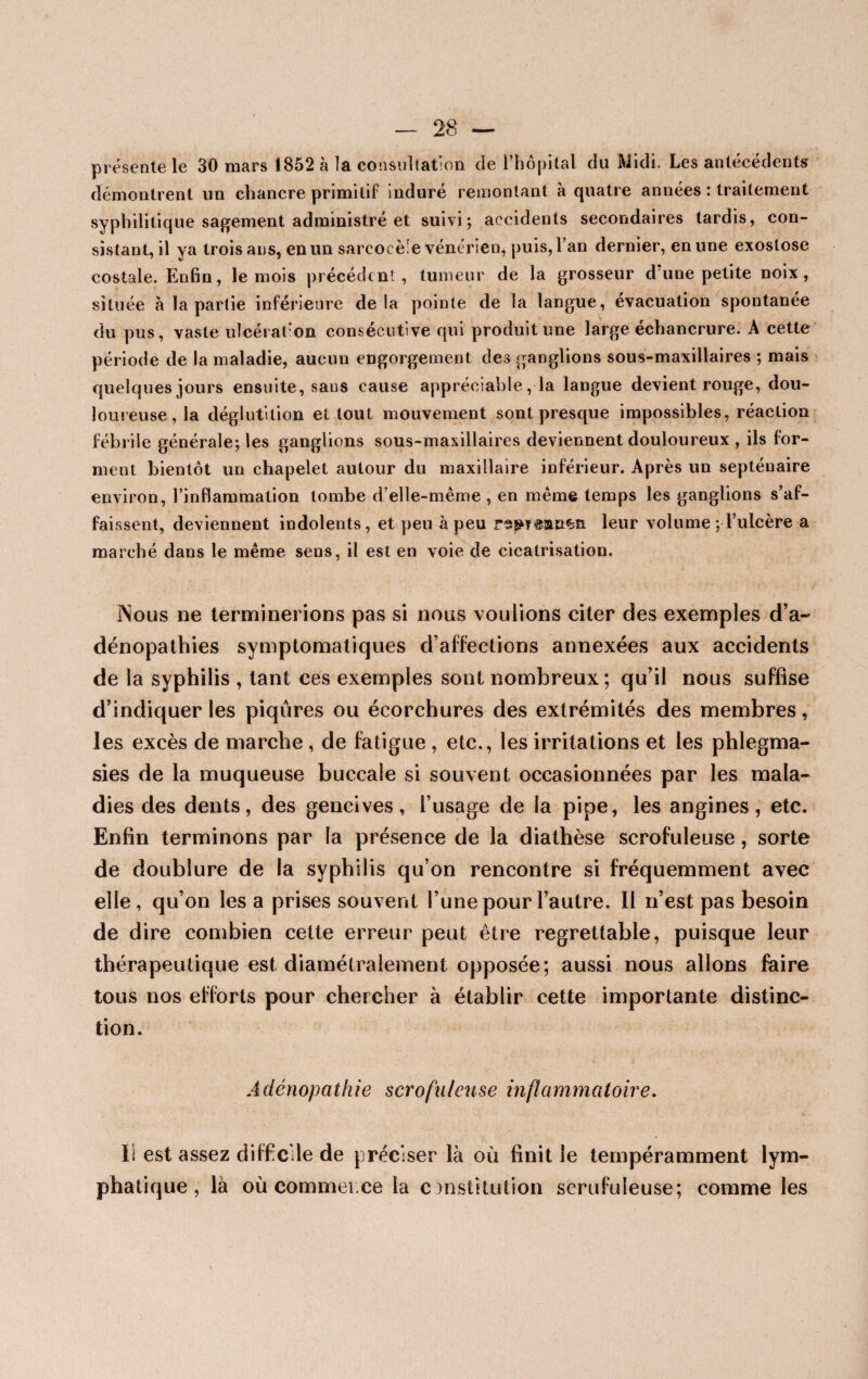 présente le 30 mars 1852 à la consultation de l’hôpital du Midi. Les antécédents démontrent un chancre primitif induré remontant à quatre années : traitement syphilitique sagement administré et suivi; accidents secondaires tardis, con¬ sistant, il ya trois ans, en un sarcocè'e vénérien, puis, l’an dernier, en une exostose costale. Enfin, le mois précédent, tumeur de la grosseur d’une petite noix, située à la partie inférieure delà pointe de la langue, évacuation spontanée du pus, vaste ulcération consécutive qui produit une large échancrure. A cette période de la maladie, aucun engorgement des ganglions sous-maxillaires ; mais quelques jours ensuite, sans cause appréciable ,1a langue devient rouge, dou¬ loureuse, la déglutition et tout mouvement sont presque impossibles, réaction fébrile générale; les ganglions sous-maxillaires deviennent douloureux , ils for¬ ment bientôt un chapelet autour du maxillaire inférieur. Après un septénaire environ, l’inflammation tombe d’elle-mème , en même temps les ganglions s’af¬ faissent, deviennent indolents, et peu à peu leur volume ; l’ulcère a marché dans le même sens, il est en voie de cicatrisation. Nous ne terminerions pas si nous voulions citer des exemples d’a¬ dénopathies symptomatiques d’affections annexées aux accidents de la syphilis , tant ces exemples sont nombreux; qu’il nous suffise d’indiquer les piqûres ou écorchures des extrémités des membres, les excès de marche , de fatigue , etc., les irritations et les phlegma- sies de la muqueuse buccale si souvent occasionnées par les mala¬ dies des dents, des gencives, l’usage de la pipe, les angines, etc. Enfin terminons par la présence de la diathèse scrofuleuse, sorte de doublure de la syphilis qu’on rencontre si fréquemment avec elle, qu’on lésa prises souvent l’une pour l’autre. Il n’est pas besoin de dire combien cette erreur peut être regrettable, puisque leur thérapeutique est diamétralement opposée; aussi nous allons faire tous nos efforts pour chercher à établir cette importante distinc¬ tion. Adénopathie scrofuleuse inflammatoire. Il est assez difficile de préciser là où finit le tempéramment lym¬ phatique , là où commer ce la onsütution scrufuieuse; comme les