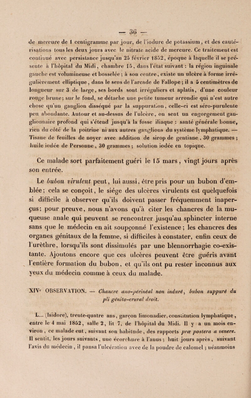 — 30 — «le mercure de 1 centigramme par jour, de i’iodure de potassium, et des cauté¬ risations tous les deux jours avec le nitrate acide de mercure. Ce traitement est continué avec persistance jusqu’au 25 février 1852, époque à laquelle il se pré¬ sente à l’hôpital du Midi, chambre 15, dans l’état suivant : la région inguinale gauche est volumineuse et bosselée ; à son centre, existe un ulcère à forme irré¬ gulièrement elliptique , dans le sens de l’arcade de Fallope ; il a 5 centimètres de longueur sur 3 de large, ses bords sont irréguliers et aplatis, d’une couleur rouge brune; sur le fond, se détache une petite tumeur arrondie qui n’est autre chose qu’un ganglion disséqué par la suppuration, celle-ci est séro-purulente peu abondante. Autour et au-dessus de l’ulcère, on sent un engorgement gan¬ glionnaire profond qui s’étend jusqu’à la fosse iliaque : santé générale bonne, rien du côté de la poitrine ni aux autres ganglions du système lymphatique. — Tisane de feuilles de noyer avec addition de sirop de gentiane , 30 grammes ; huile iodée de Personne , 30 grammes ; solution iodée en topique. Ce malade sort parfaitement guéri le 15 mars, vingt jours après son entrée. Le bubon virulent peut, lui aussi, être pris pour un bubon d’em- - blée; cela se conçoit, le siège des ulcères virulents est quelquefois si difficile à observer qu’ils doivent passer fréquemment inaper¬ çus; pour preuve, nous n’avons qu’à citer les chancres de la mu¬ queuse anale qui peuvent se rencontrer jusqu’au sphincter interne sans que le médecin en ait soupçonné l’existence; les chancres des organes génitaux de la femme, si difficiles à constater, enfin ceux de I urèthre, lorsqu’ils sont dissimulés par une blennorrhagie co-exis¬ tante. Ajoutons encore que ces ulcères peuvent être guéris avant l’entière formation du bubon, et qu’ils ont pu rester inconnus aux yeux du médecin comme à ceux du malade. XIV* OBSERVATION. — Chancre ano-périnéal non induré, bubon suppuré du pli génito-crural droit. L... (Isidore), trente-quatre ans, garçon limonadier, constitution lymphatique, entre le 4 mai 1852, salle 2, lit 7, de l’hôpital du Midi. Il y a un mois en¬ viron , ce malade eut, suivant son habitude, des rapports prœ postera a venere. II sentit, les jours suivants, une écorchure à l’anus ; huit jours après , suivant l’avis du médecin , il pansa l’ulcération avec de la poudre de calomel ; néanmoins