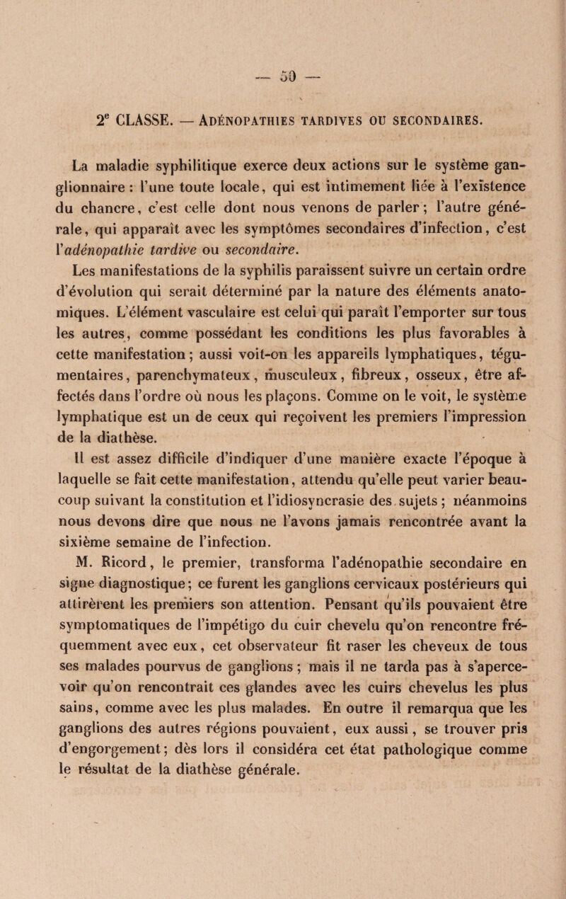 2e CLASSE. — Adénopathies tardives ou secondaires. La maladie syphilitique exerce deux actions sur le système gan¬ glionnaire : l’une toute locale, qui est intimement liée à l’existence du chancre, c’est celle dont nous venons de parler; l’autre géné¬ rale, qui apparaît avec les symptômes secondaires d’infection, c’est Y adénopathie tardive ou secondaire. Les manifestations de la syphilis paraissent suivre un certain ordre d’évolution qui serait déterminé par la nature des éléments anato¬ miques. L’élément vasculaire est celui qui paraît l’emporter sur tous les autres, comme possédant les conditions les plus favorables à cette manifestation; aussi voit-on les appareils lymphatiques, tégu- mentaires, parenchymateux, musculeux, fibreux, osseux, être af¬ fectés dans l’ordre où nous les plaçons. Comme on le voit, le système lymphatique est un de ceux qui reçoivent les premiers l’impression de la diathèse. Il est assez difficile d’indiquer d’une manière exacte l’époque à laquelle se fait cette manifestation, attendu qu’elle peut varier beau¬ coup suivant la constitution et l’idiosyncrasie des sujets ; néanmoins nous devons dire que nous ne l’avons jamais rencontrée avant la sixième semaine de l’infection. M. Ricord, le premier, transforma l’adénopathie secondaire en signe diagnostique ; ce furent les ganglions cervicaux postérieurs qui attirèrent les premiers son attention. Pensant qu’ils pouvaient être symptomatiques de l’impétigo du cuir chevelu qu’on rencontre fré¬ quemment avec eux, cet observateur fit raser les cheveux de tous ses malades pourvus de ganglions ; mais il ne tarda pas à s’aperce¬ voir qu’on rencontrait ces glandes avec les cuirs chevelus les plus sains, comme avec les plus malades. En outre il remarqua que les ganglions des autres régions pouvaient, eux aussi, se trouver pris d’engorgement ; dès lors il considéra cet état pathologique comme le résultat de la diathèse générale.