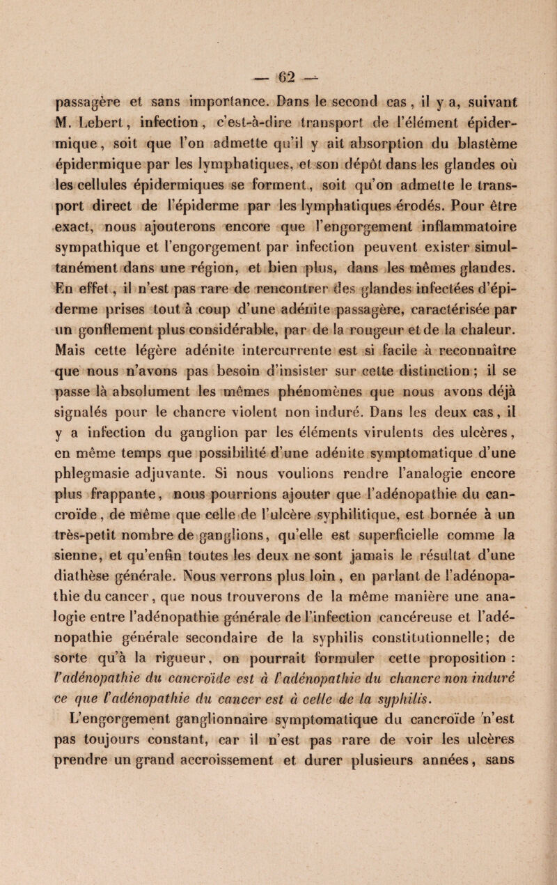 M. Lebert, infection, c’est-à-dire transport de l’élément épider¬ mique , soit que l’on admette qu’il y ait absorption du blastème épidermique par les lymphatiques, et son dépôt dans les glandes où les cellules épidermiques se forment, soit qu’on admette le trans¬ port direct de l’épiderme par les lymphatiques érodés. Pour être exact, nous ajouterons encore que l’engorgement inflammatoire sympathique et l’engorgement par infection peuvent exister simul¬ tanément dans une région, et bien plus, dans les mêmes glandes. En effet, il n’est pas rare de rencontrer des glandes infectées d’épi¬ derme prises tout à coup d’une adénite passagère, caractérisée par un gonflement plus considérable, par de la rougeur et de la chaleur. Mais cette légère adénite intercurrente est si facile à reconnaître que nous n’avons pas besoin d’insister sur cette distinction ; il se passe là absolument les mêmes phénomènes que nous avons déjà signalés pour le chancre violent non induré. Dans les deux cas, il y a infection du ganglion par les éléments virulents des ulcères, en même temps que possibilité d’une adénite symptomatique d’une phlegmasie adjuvante. Si nous voulions rendre l’analogie encore plus frappante, nous pourrions ajouter que l’adénopathie du can- croïde, de même que celle de l’ulcère syphilitique, est bornée à un très-petit nombre de ganglions, qu’elle est superficielle comme la sienne, et qu’enfin toutes les deux ne sont jamais le résultat d’une diathèse générale. Nous verrons plus loin , en parlant de l’adénopa¬ thie du cancer, que nous trouverons de la même manière une ana¬ logie entre l’adénopathie générale de l’infection cancéreuse et l’adé¬ nopathie générale secondaire de la syphilis constitutionnelle; de sorte qu’à la rigueur, on pourrait formuler cette proposition : l'adénopathie du cancroïde est à /’adénopathie du chancre non induré ce que Cadénopathie du cancer est à celle de la syphilis. L’engorgement ganglionnaire symptomatique du cancroïde n’est pas toujours constant, car il n’est pas rare de voir les ulcères prendre un grand accroissement et durer plusieurs années, sans