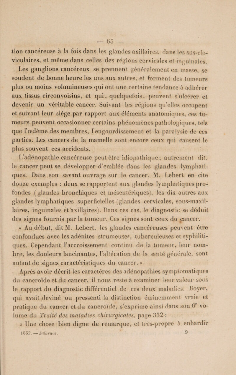 tion cancéreuse à la fois dans les glandes axillaires, dans les sus-cla¬ viculaires, et môme dans celles des régions cervicales et inguinales. Les ganglions cancéreux se prennent généralement en masse, se soudent de bonne heure les uns aux autres, et forment des tumeurs plus ou moins volumineuses qui ont une certaine tendance à adhérer aux tissus circonvoisins, et qui, quelquefois, peuvent s’ulcérer et devenir un véritable cancer. Suivant les régions qu’elles occupent et suivant leur siège par rapport aux éléments anatomiques, ces tu¬ meurs peuvent occasionner certains phénomènes pathologiques, tels que l’oedème des membres, l’engourdissement et la paralysie de ces parties. Les cancers de la mamelle sont encore ceux qui causent le plus souvent ces accidents. L’adénopathie cancéreuse peut être idiopathique; autrement dit, le cancer peut se développer d’emblée dans les glandes lymphati¬ ques. Dans son savant ouvrage sur le cancer, M. Lebert en cite douze exemples : deux se rapportent aux glandes lymphatiques pro¬ fondes (glandes bronchiques et mésentériques), les dix autres aux glandes lymphatiques superficielles (glandes cervicales, sous-maxil¬ laires, inguinales et axillaires). Dans ces cas, le diagnostic se déduit des signes fournis par la tumeur. Ces signes sont ceux du cancer. « Au début, dit M. Lebert, les glandes cancéreuses peuvent être confondues avec les adénites strumeuâes, tuberculeuses et syphiliti¬ ques. Cependant l’accroissement continu de la tumeur, leur nom¬ bre, les douleurs lancinantes, l’altération de la santé générale, sont autant de signes caractéristiques du cancer. » Après avoir décrit les caractères des adénopathies symptomatiques % du cancroïde et du cancer, il nous reste à examiner leur valeur sous le rapport du diagnostic différentiel de ces deux maladies. Boyer, qui avait deviné ou pressenti la distinction éminemment vraie et pratiq ue du cancer et du cancroïde, s’exprime ainsi dans son 0e vo¬ lume du Traité des maladies chirurgicales, page 332 : « Une chose bien digne de remarque, et très-propre à enhardir 1852. — Salneuve. 9