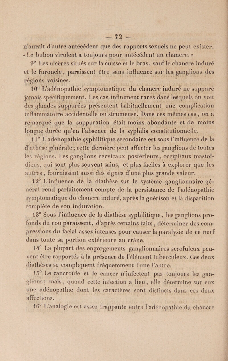 n’aurait d’autre antécédent que des rapports sexueis ne peut exister. « Le bubon virulent a toujours pour antécédent un chancre. » 9° Les ulcères situés sur la cuisse et le bras, sauf le chancre induré et le furoncle, paraissent être sans influence sur les ganglions des régions voisines. 10° L’adénopathie symptomatique du chancre induré ne suppure jamais spécifiquement. Les cas infiniment rares dans lesquels on voit des glandes suppurées présentent habituellement une complication inflammatoire accidentelle ou strumeuse. Dans ces mêmes cas, on a remarqué que la suppuration était moins abondante et de moins longue durée qu’en l’absence de la syphilis constitutionnelle. 11° L’adénopathie syphilitique secondaire est sous l’influence de ia diathèse générale ; cette dernière peut affecter les ganglions de toutes les régions. Les ganglions cervicaux postérieurs, occipitaux mastoï¬ diens, qui sont plus souvent sains, et plus faciles à explorer que les autres , fournissent aussi des signes d’une plus grande valeur. 12° L’influence de la diathèse sur le système ganglionnaire gé¬ néral rend parfaitement compte de ia persistance de l’adénopathie symptomatique du chancre induré, après la guérison et la disparition complète de son induration. 13° Sous l’influence de la diathèse syphilitique, les ganglions pro¬ fonds du cou paraissent, d’après certains faits , déterminer des com¬ pressions du facial assez intenses pour causer la paralysie de ce nerf dans toute sa portion extérieure au crâne. 14° La plupart des engorgements ganglionnaires scrofuleux peu¬ vent être rapportés à la présence de l’élément tuberculeux. Ces deux diathèses se compliquent fréquemment l’une l’autre. 15° Le cancroïde et le cancer n’infectent pas toujours les gan¬ glions; mais, quand cette infection a lieu, elle détermine sur eux une adénopathie dont les caractères sont distincts dans ces deux affections. 16° L’analogie est assez frappante entre l’adénopathie du chancre