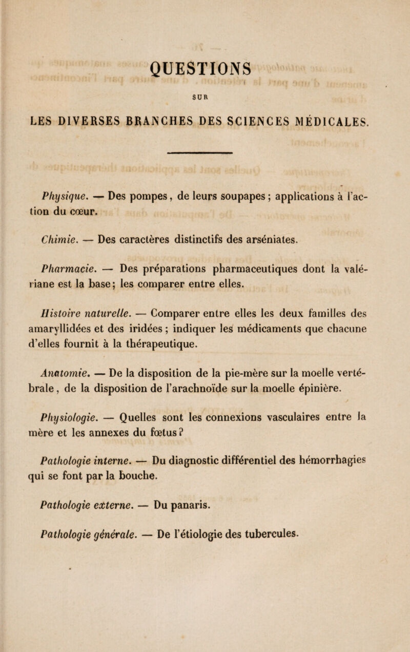 QUESTIONS SUR LES DIVERSES BRANCHES DES SCIENCES MÉDICALES. Physique. — Des pompes, de leurs soupapes ; applications à Fac¬ tion du cœur. Chimie. — Des caractères distinctifs des arséniates. Pharmacie. — Des préparations pharmaceutiques dont la valé¬ riane est la base; les comparer entre elles. Histoire naturelle. — Comparer entre elles les deux familles des amaryllidées et des iridées ; indiquer les médicaments que chacune d’elles fournit à la thérapeutique. Anatomie. — De la disposition de la pie-mère sur la moelle verté¬ brale , de la disposition de l’arachnoïde sur la moelle épinière. Physiologie. — Quelles sont les connexions vasculaires entre la mère et les annexes du fœtus ? Pathologie interne. — Du diagnostic différentiel des hémorrhagies qui se font par la bouche. Pathologie externe. — Du panaris. Pathologie générale. — De l’étiologie des tubercules.