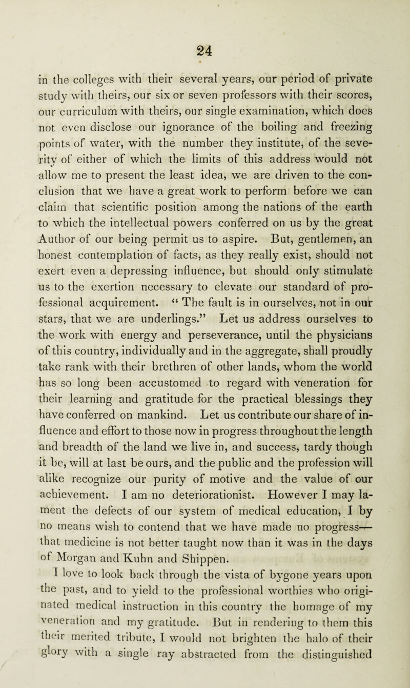 in the colleges with their several years, our period of private study with theirs, our six or seven professors with their scores, our curriculum with theirs, our single examination, which does not even disclose our ignorance of the boiling and freezing points of water, with the number they institute, of the seve- ritv of either of which the limits of this address would not j allow me to present the least idea, we are driven to the con¬ clusion that we have a great work to perform before we can claim that scientific position among the nations of the earth to which the intellectual powers conferred on us by the great Author of our being permit us to aspire. But, gentlemen, an honest contemplation of facts, as they really exist, should not exert even a depressing influence, but should only stimulate us to the exertion necessary to elevate our standard of pro¬ fessional acquirement. “ The fault is in ourselves, not in our stars, that we are underlings.” Let us address ourselves to the work with energy and perseverance, until the physicians of this country, individually and in the aggregate, shall proudly take rank with their brethren of other lands, whom the world has so long been accustomed to regard with veneration for their learning and gratitude for the practical blessings they have conferred on mankind. Let us contribute our share of in¬ fluence and effort to those now in progress throughout the length and breadth of the land we live in, and success, tardy though it be, will at last be ours, and the public and the profession will alike recognize our purity of motive and the value of our achievement. I am no deteriorationist. However I may la¬ ment the defects of our system of medical education, I by no means wish to contend that we have made no progress— that medicine is not better taught now than it was in the days of Morgan and Kuhn and Shippen. I love to look back through the vista of bygone years upon the past, and to yield to the professional worthies who origi¬ nated medical instruction in this country the homage of my veneration and my gratitude. But in rendering to them this their merited tribute, I would not brighten the halo of their glory with a single ray abstracted from the distinguished