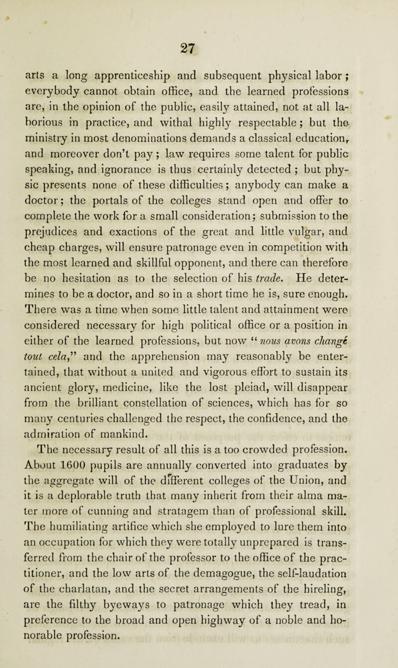 arts a long apprenticeship and subsequent physical labor ; everybody cannot obtain office, and the learned professions are, in the opinion of the public, easily attained, not at all la¬ borious in practice, and withal highly respectable; but the ministry in most denominations demands a classical education,, and moreover don’t pay; law requires some talent for public speaking, and ignorance is thus certainly detected ; but phy¬ sic presents none of these difficulties; anybody can make a doctor; the portals of the colleges stand open and offer to complete the work for a small consideration; submission to the prejudices and exactions of the great and little vulgar, and cheap charges, will ensure patronage even in competition with the most learned and skillful opponent, and there can therefore be no hesitation as to the selection of his trade. He deter¬ mines to be a doctor, and so in a short time he is, sure enough. There was a time when some little talent and attainment were considered necessary for high political office or a position in either of the learned professions, but now “ nous a,vans change tout cela,” and the apprehension may reasonably be enter¬ tained, that without a united and vigorous effort to sustain its ancient glory, medicine, like the lost pleiad, will disappear from the brilliant constellation of sciences, which has for so many centuries challenged the respect, the confidence, and the admiration of mankind. The necessary result of all this is a too crowded profession. About 1600 pupils are annually converted into graduates by the aggregate will of the different colleges of the Union, and it is a deplorable truth that many inherit from their alma ma¬ ter more of cunning and stratagem than of professional skill. The humiliating artifice which she employed to lure them into an occupation for which they were totally unprepared is trans¬ ferred from the chair of the professor to the office of the prac¬ titioner, and the low arts of the demagogue, the self-laudation of the charlatan, and the secret arrangements of the hireling, are the filthy bye ways to patronage which they tread, in preference to the broad and open highway of a noble and ho¬ norable profession.