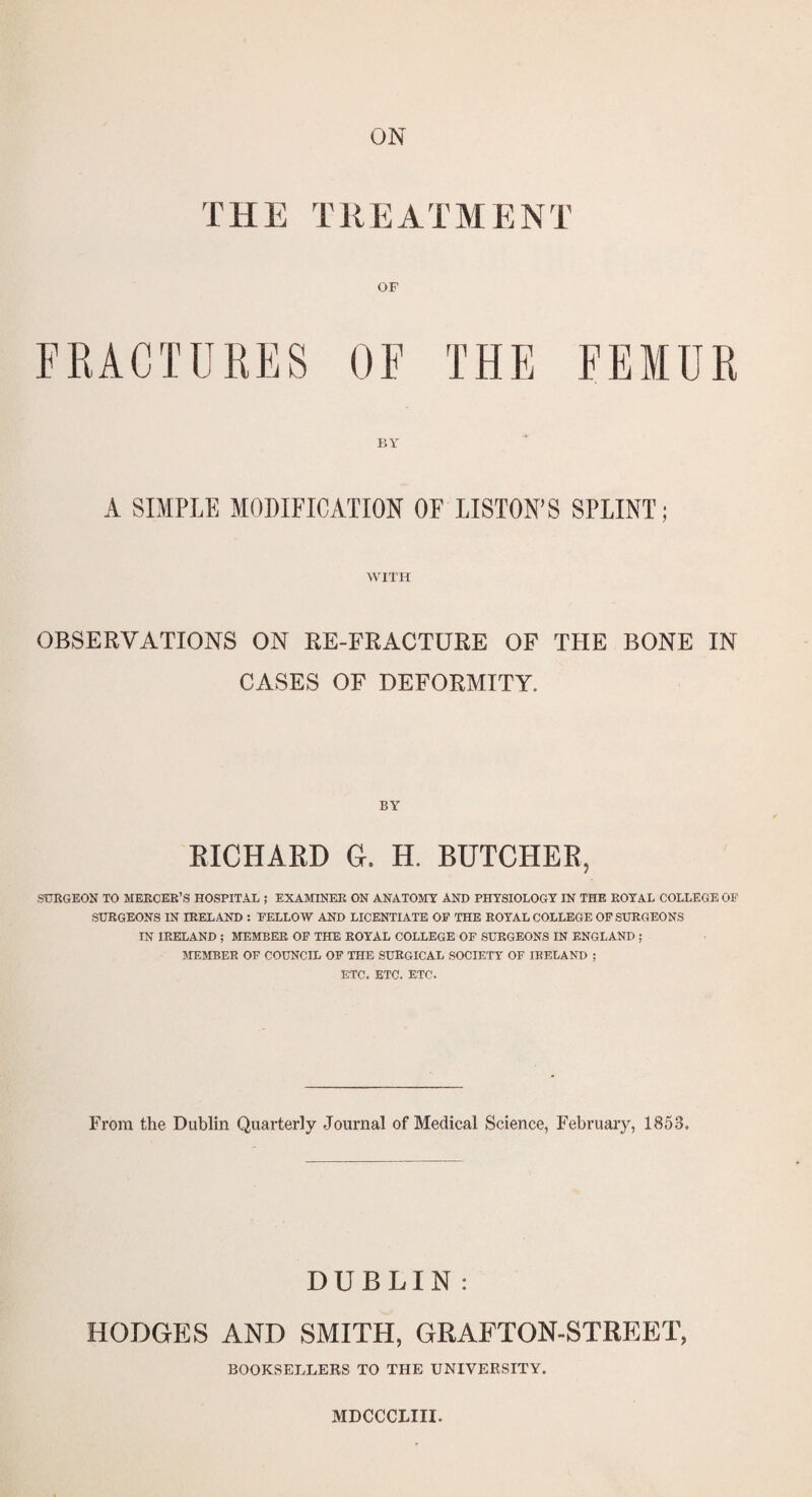 ON THE TREATMENT FRACTURES OF THE FEMUR BY A SIMPLE MODIFICATION OF LISTON’S SPLINT; WITH OBSERVATIONS ON RE-FRACTURE OF THE BONE IN CASES OF DEFORMITY. EICHARD G. H. BUTCHER, SURGEON TO MERCER’S HOSPITAL ; EXAMINEE ON ANATOMY AND PHYSIOLOGY IN THE ROYAL COLLEGE OF SURGEONS IN IRELAND ; FELLOW AND LICENTIATE OF THE ROYAL COLLEGE OF SURGEONS IN IRELAND ; MEMBER OF THE ROYAL COLLEGE OF SURGEONS IN ENGLAND ; AIEMBEE OF COUNCIL OP THE SURGICAL SOCIETY OF IRELAND ; ETC. ETC. ETC. From the Dublin Quarterly Journal of Medical Science, February, 1853. DUBLIN : HODGES AND SMITH, GRAFTON-STREET, BOOKSELLERS TO THE UNIVERSITY. MDCCCLIII.