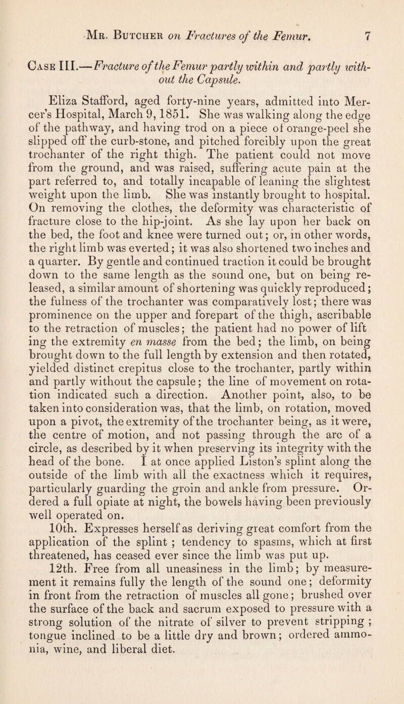 Case III.—Fracture of the Femur partly within and partly with- out the Capsule. Eliza Stafford, aged forty-nine years, admitted into Mer¬ cer’s Hospital, March 9,1851. She was walking along the edge of the pathway, and having trod on a piece ot orange-peel she slipped off the curb-stone, and pitched forcibly upon the great trochanter of the right thigh. The patient could not move from the ground, and was raised, suffering acute pain at the part referred to, and totally incapable of leaning the slightest weight upon the limb. She was instantly brought to hospital. On removing the clothes, the deformity was characteristic of fracture close to the hip-joint. As she lay upon her back on the bed, the foot and knee were turned out; or, in other words, the right limb was everted; it was also shortened two inches and a quarter. By gentle and continued traction it could be brought down to the same length as the sound one, but on being re¬ leased, a similar amount of shortening was quickly reproduced; the fulness of the trochanter was comparatively lost; there was prominence on the upper and forepart of the thigh, ascribable to the retraction of muscles; the patient had no power of lift ing the extremity en masse from the bed; the limb, on being brought down to the full length by extension and then rotated, yielded distinct crepitus close to the trochanter, partly within and partly without the capsule; the line of movement on rota¬ tion indicated such a direction. Another point, also, to be taken into consideration was, that the limb, on rotation, moved upon a pivot, the extremity of the trochanter being, as it were, the centre of motion, and not passing through the arc of a circle, as described by it when preserving its integrity with the head of the bone. I at once applied Liston’s splint along the outside of the limb with all the exactness which it requires, particularly guarding the groin and ankle from pressure. Or¬ dered a full opiate at night, the bowels having been previously well operated on. 10th. Expresses herself as deriving great comfort from the application of the splint ; tendency to spasms, which at first threatened, has ceased ever since the limb was put up. 12th. Free from all uneasiness in the limb; by measure¬ ment it remains fully the length of the sound one; deformity in front from the retraction of muscles all gone; brushed over the surface of the back and sacrum exposed to pressure with a strong solution of the nitrate of silver to prevent stripping ; tongue inclined to be a little dry and brown; ordered ammo¬ nia, wine, and liberal diet.