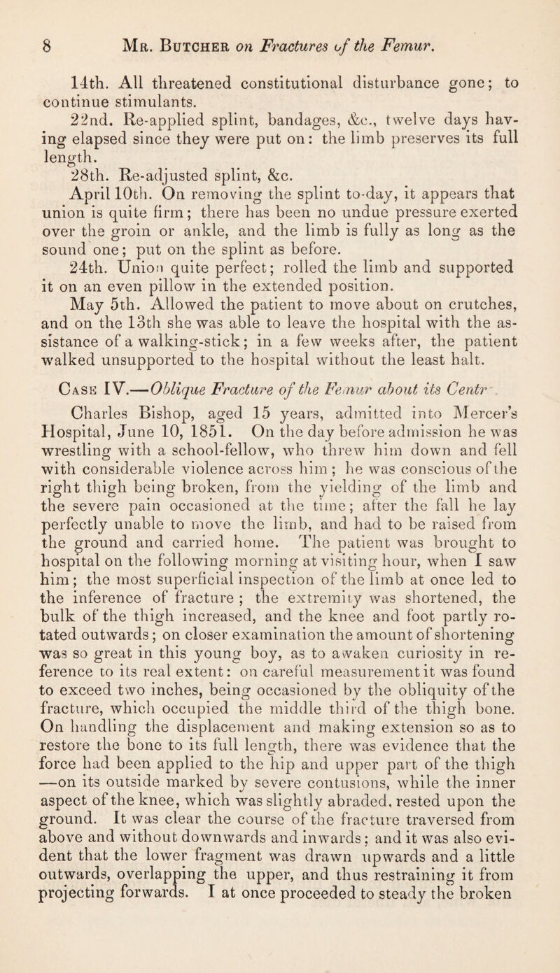 14th. All threatened constitutional disturbance gone; to continue stimulants. 22nd. Re-applied splint, bandages, &c., twelve days hav¬ ing elapsed since they were put on: the limb preserves its full length. 28th. Re-adjusted splint, &c. April 10th. On removing the splint to-day, it appears that union is quite firm; there has been no undue pressure exerted over the groin or ankle, and the limb is fully as long as the sound one; put on the splint as before. 24th. Union quite perfect; rolled the limb and supported it on an even pillow in the extended position. May 5th. Allowed the patient to move about on crutches, and on the 13th she was able to leave the hospital with the as¬ sistance of a walking-stick; in a few weeks after, the patient walked unsupported to the hospital without the least halt. Case IV.—Oblique Fracture of the Femur about its Centr '. Charles Bishop, aged 15 years, admitted into Mercer’s Hospital, June 10, 1851. On the day before admission he was wrestling with a school-fellow, who threw him down and fell with considerable violence across him ; he was conscious of the right thigh being broken, from the yielding of the limb and the severe pain occasioned at tlie time; after the fall he lay perfectly unable to move the limb, and had to be raised from the ground and carried home. The patient was brought to hospital on the following morning at visiting hour, when I saw him; the most superficial inspection of the limb at once led to the inference of fracture ; the extremity was shortened, the bulk of the thigh increased, and the knee and foot partly ro¬ tated outwards; on closer examination the amount of shortening was so great in this young boy, as to awaken curiosity in re¬ ference to its real extent: on careful measurement it was found to exceed two inches, being occasioned by the obliquity of the fracture, which occupied the middle third of the thigh bone. On handling the displacement and making extension so as to restore the bone to its full length, there was evidence that the force had been applied to the hip and upper part of the thigh —on its outside marked by severe contusions, while the inner aspect of the knee, which was slightly abraded, rested upon the ground. It was clear the course of the fracture traversed from above and without downwards and inwards ; and it was also evi¬ dent that the lower fragment was drawn upwards and a little outwards, overlapping the upper, and thus restraining it from projecting forwards. I at once proceeded to steady the broken