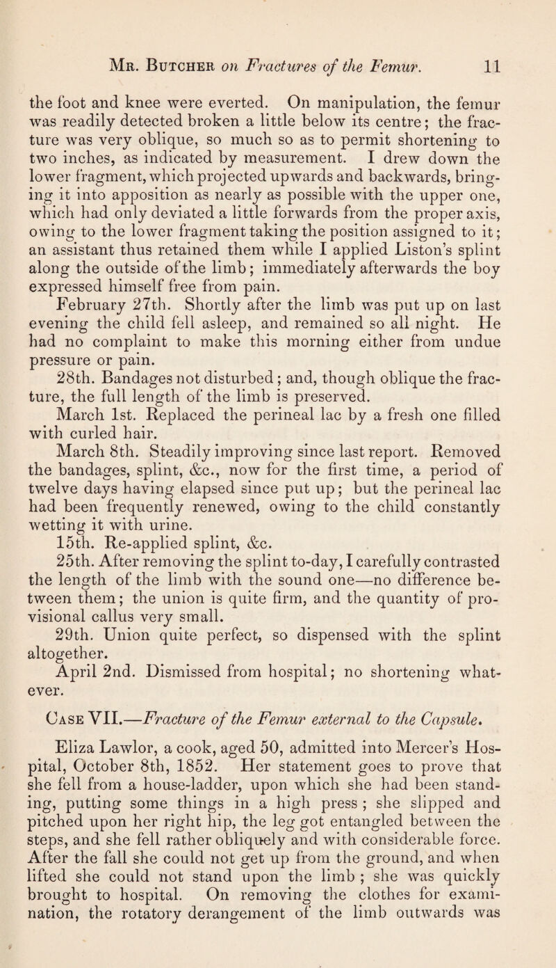 the foot and knee were everted. On manipulation, the femur was readily detected broken a little below its centre; the frac¬ ture was very oblique, so much so as to permit shortening to two inches, as indicated by measurement. I drew down the lower fragment, which projected upwards and backwards, bring¬ ing it into apposition as nearly as possible with the upper one, which had only deviated a little forwards from the proper axis, owing to the lower fragment taking the position assigned to it; an assistant thus retained them while I applied Liston’s splint along the outside of the limb; immediately afterwards the boy expressed himself free from pain. February 27th. Shortly after the limb was put up on last evening the child fell asleep, and remained so all night. He had no complaint to make this morning either from undue pressure or pain. 28th. Bandages not disturbed; and, though oblique the frac¬ ture, the full length of the limb is preserved. March 1st. Replaced the perineal lac by a fresh one filled with curled hair. March 8th. Steadily improving since last report. Removed the bandages, splint, &c., now for the first time, a period of twelve days having elapsed since put up; but the perineal lac had been frequently renewed, owing to the child constantly wetting it with urine. 15th. Re-applied splint, &c. 25th. After removing the splint to-day, I carefully contrasted the length of the limb with the sound one—no difference be¬ tween them; the union is quite firm, and the quantity of pro¬ visional callus very small. 29th. Union quite perfect, so dispensed with the splint altogether. April 2nd. Dismissed from hospital; no shortening what¬ ever. Case VII.—Fracture of the Femur external to the Capsule. Eliza Lawlor, a cook, aged 50, admitted into Mercer’s Hos¬ pital, October 8th, 1852. Her statement goes to prove that she fell from a house-ladder, upon which she had been stand¬ ing, putting some things in a high press ; she slipped and pitched upon her right hip, the leg got entangled between the steps, and she fell rather obliquely and with considerable force. After the fall she could not get up from the ground, and when lifted she could not stand upon the limb ; she was quickly brought to hospital. On removing the clothes for exami¬ nation, the rotatory derangement of the limb outvv^ards was