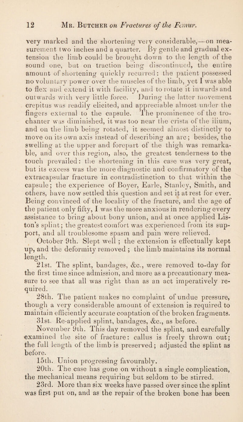 very marked and the shortening very considerable,—on mea¬ surement two inches and a quarter. By gentle and gradual ex¬ tension the limb could be brought down to the length of the sound one, but on traction being discontinued, the entire amount of shortening quickly recurred: the patient possessed no voluntary power over tlie muscles of the limb, yet I was able to flex and extend it with facility, and to rotate it inwards and outwards with very little force. During the latter movement ci'epitus was readily elicited, and appreciable almost under the fingers external to the capsule. The prominence of the tro¬ chanter was diminished, it was too near the crista of the ilium, and on the litnb being rotated, it seemed almost distinctly to move on its own axis instead of describing an arc; besides, the swelling at the upper and forepart of tlie thigh was remarka¬ ble, and over this region, also, the greatest tenderness to the touch prevailed: the shortening in this case was very great, but its excess was the more diagnostic and confirmatory of the extracapsuhir fracture in contradistinction to that within the capsule; the experience of Boyer, Earle, Stanley, Smith, and others, have now settled this question and set it at rest for ever. Being convinced of the locality of the fracture, and the age of the patient only fifty, I was the more anxious in rendering every assistance to bring about bony union, and at once applied Lis¬ ton’s splint; tlie greatest comfort was experienced from its sup¬ port, and all troublesome spasm and pain were relieved. October 9th. Slept well ; the extension is effectually kept up, and the deformity removed ; the limb maintains its normal length. 21st. The splint, bandages, &c., were removed to-day for the first time since admission, and more as a precautionary mea¬ sure to see that all was right than as an act imperatively re¬ quired. 28th. The patient makes no complaint of undue pressure, though a very considerable amount of extension is required to maintain efficiently accurate coaptation of the broken fragments. 31st. Re-applied splint, bandages, &c., as before. November 9th. This day removed the splint, and carefully examined the site of fracture: callus is freely thrown out; the full length of the limb is preserved; adjusted the splint as before. 15th. Union progressing favourably. 20th. The case has gone on without a single complication, the mechanical means requiring but seldom to be stirred. 23rd. More than six weeks have passed over since the splint was first put on, and as the repair of the broken bone has been