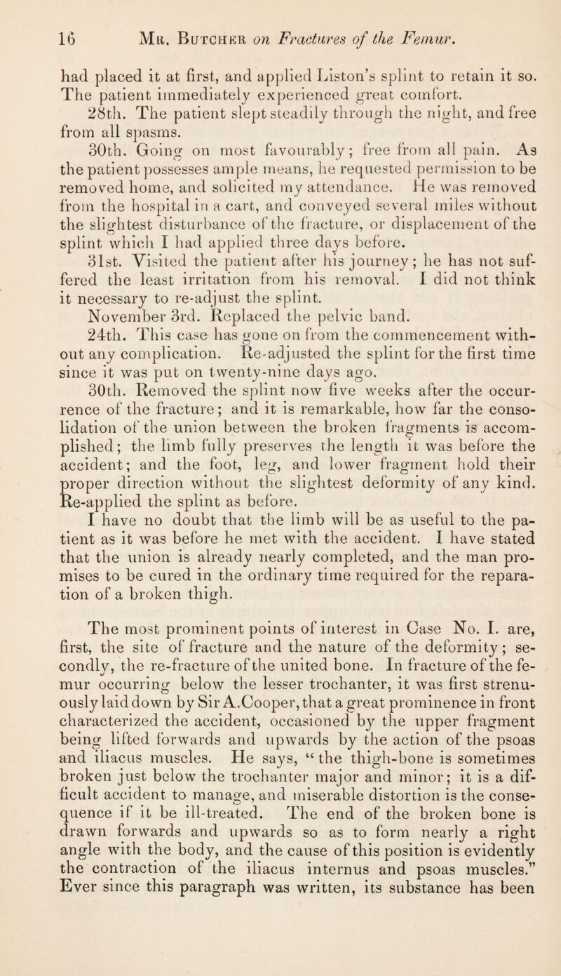 had placed it at first, and applied Liston’s splint to retain it so. The patient immediately experienced great comfort. 28th. The patient slept steadily through the night, and free from all spasms. 30th. Going on most favourably; free from all pain. As the patient ])ossesses ample means, he requested permission to be removed home, and solicited my attendance. He was removed from the hospital in a cart, and conveyed several miles without the slightest disturbance of the fracture, or displacement of the splint which I had applied three days before. 31st. Visited the patient after his journey; he has not suf¬ fered the least irritation from his removal. I did not think it necessary to re-adjust the splint. November 3rd. Replaced the pelvic band. 24th. This case has gone on from the commencement with¬ out any complication. Re-adjusted the splint for the first time since it was put on twenty-nine days ago. 30th. Removed the splint now five weeks after the occur¬ rence of the fracture; and it is remarkable, how far the conso¬ lidation of the union between the broken I'ragments is accom¬ plished; the limb fully preserves the length it was before the accident; and the foot, leg, and lower fragment hold their proper direction without the slightest deformity of any kind. Re-applied the splint as before. I have no doubt that the limb will be as useful to the pa¬ tient as it was before he met with the accident. I have stated that the union is already nearly completed, and the man pro¬ mises to be cured in the ordinary time required for the repara¬ tion of a broken thigh. The most prominent points of interest in Case No. I. are, first, the site of fracture and the nature of the deformity; se¬ condly, the re-fracture of the united bone. In fracture of the fe¬ mur occurring below the lesser trochanter, it was first strenu¬ ously laid down by Sir A.Cooper, that a great prominence in front characterized the accident, occasioned by the upper fragment being lifted forwards and upwards by the action of the psoas and iliacus muscles. He says, “ the thigh-bone is sometimes broken just below the trochanter major and minor; it is a dif¬ ficult accident to manage, and miserable distortion is the conse¬ quence if it be ill-treated. The end of the broken bone is drawn forwards and upwards so as to form nearly a right angle with the body, and the cause of this position is evidently the contraction of the iliacus internus and psoas muscles.” Ever since this paragraph was written, its substance has been