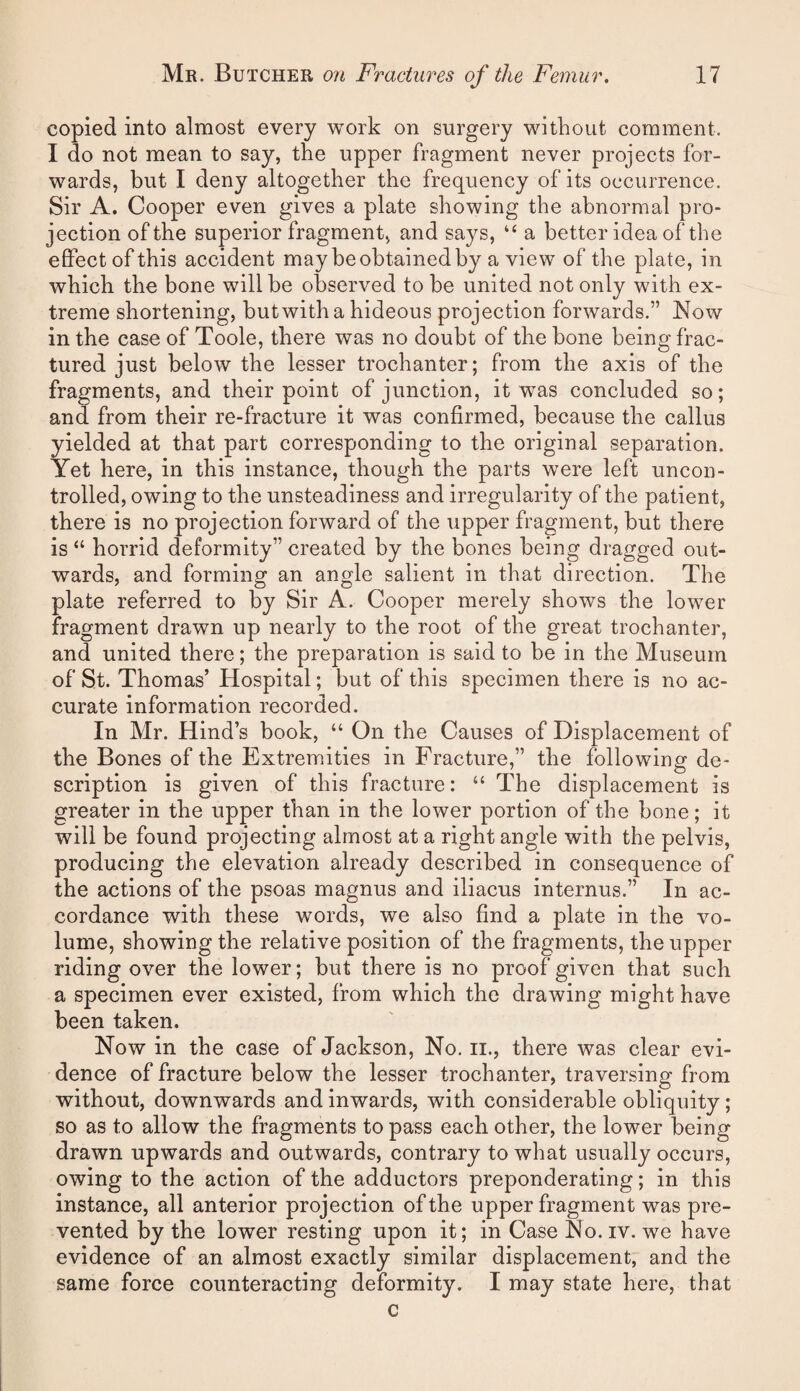 copied into almost every work on surgery witbout comment. I do not mean to say, the upper fragment never projects for¬ wards, but I deny altogether the frequency of its occurrence. Sir A. Cooper even gives a plate showing the abnormal pro¬ jection of the superior fragment, and says, “ a better idea of the effect of this accident may be obtained by a view of the plate, in which the bone will be observed to be united not only with ex¬ treme shortening, butwith a hideous projection forwards.” Now in the case of Toole, there was no doubt of the bone being frac¬ tured just below the lesser trochanter; from the axis of the fragments, and their point of junction, it was concluded so; and from their re-fracture it was confirmed, because the callus yielded at that part corresponding to the original separation. Yet here, in this instance, though the parts were left uncon¬ trolled, owing to the unsteadiness and irregularity of the patient, there is no projection forward of the upper fragment, but there is “ horrid deformity” created by the bones being dragged out¬ wards, and forming an angle salient in that direction. The plate referred to by Sir A. Cooper merely shows the lower fragment drawn up nearly to the root of the great trochanter, and united there; the preparation is said to be in the Museum of St. Thomas’ Hospital; but of this specimen there is no ac¬ curate information recorded. In Mr. Hind’s book, “ On the Causes of Displacement of the Bones of the Extremities in Fracture,” the following de¬ scription is given of this fracture: “ The displacement is greater in the upper than in the lower portion of the bone; it will be found projecting almost at a right angle with the pelvis, producing the elevation already described in consequence of the actions of the psoas magnus and iliacus internus.” In ac¬ cordance with these words, we also find a plate in the vo¬ lume, showing the relative position of the fragments, the upper riding over the lower; but there is no proof given that such a specimen ever existed, from which the drawing might have been taken. Now in the case of Jackson, No. ii., there was clear evi¬ dence of fracture below the lesser trochanter, traversing from without, downwards and inwards, with considerable obliquity; so as to allow the fragments to pass each other, the lower being drawn upwards and outwards, contrary to what usually occurs, owing to the action of the adductors preponderating; in this instance, all anterior projection of the upper fragment was pre¬ vented by the lower resting upon it; in Case No. iv. we have evidence of an almost exactly similar displacement, and the same force counteracting deformity. I may state here, that c