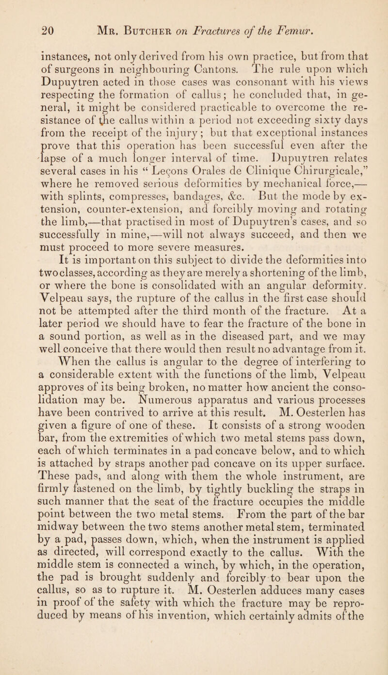 instances, not only derived from his own practice, but from that of surgeons in neighbouring Cantons. The rule upon which Dupuytren acted in those cases was consonant with his views respecting the formation of callus; he concluded that, in ge¬ neral, it might be considered practicable to overcome the re¬ sistance of the callus within a period not exceeding sixty days from the receipt of the injury; but that exceptional instances prove that this operation has been successful even after the dapse of a much longer interval of time. Dupuytren relates several cases in his “ Lemons Orales de Clinique Chirurgicale,” where he removed serious deformities by mechanical force,— with splints, compresses, bandages, &c. But the mode by ex¬ tension, counter-extension, and forcibly moving and rotating the limb,—that practised in most of Dupuytren’s cases, and so successfully in mine,—will not always succeed, and then we must proceed to more severe measures. It is important on this subject to divide the deformities into two classes, according as they are merely a shortening of the limb, or where the bone is consolidated with an angular deformity. Velpeau says, the rupture of the callus in the first case should not be attempted after the third month of the fracture. At a later period we should have to fear the fracture of the bone in a sound portion, as well as in the diseased part, and we may well conceive that there would then result no advantage from it. When the callus is angular to the degree of interfering to a considerable extent wfitli the functions of the limb, Velpeau approves of its being broken, no matter how ancient the conso¬ lidation may be. Numerous apparatus and various processes have been contrived to arrive at this result. M. Oesterlen has given a figure of one of these. It consists of a strong wooden bar, from the extremities of which two metal stems pass down, each of which terminates in a pad concave below, and to which is attached by straps another pad concave on its upper surface. These pads, and along with them the whole instrument, are firmly fastened on the limb, by tightly buckling the straps in such manner that the seat of the fracture occupies the middle point between the two metal stems. From the part of the bar midway between the two stems another metal stem, terminated by a pad, passes down, which, when the instrument is applied as directed, will correspond exactly to the callus. With the middle stem is connected a winch, by which, in the operation, the pad is brought suddenly and forcibly to bear upon the callus, so as to rupture it. M. Oesterlen adduces many cases in proof of the safety with which the fracture may be repro¬ duced by means of his invention, which certainly admits of the