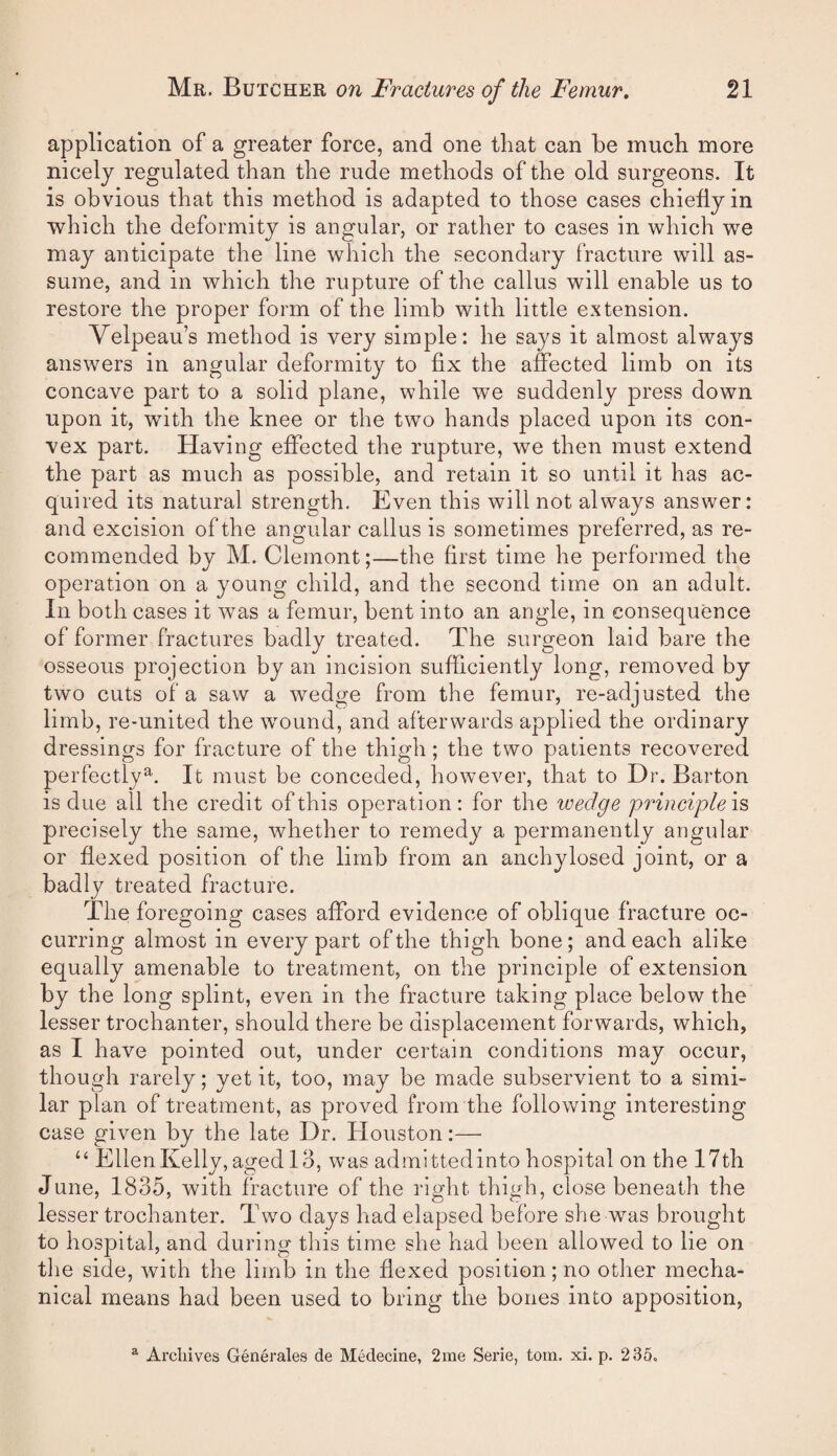 application of a greater force, and one that can be much more nicely regulated than the rude methods of the old surgeons. It is obvious that this method is adapted to those cases chiefly in which the deformity is angular, or rather to cases in which we may anticipate the line which the secondary fracture will as¬ sume, and in which the rupture of the callus will enable us to restore the proper form of the limb with little extension. Velpeau’s method is very simple: he says it almost always answers in angular deformity to fix the affected limb on its concave part to a solid plane, while we suddenly press down upon it, with the knee or the two hands placed upon its con¬ vex part. Having effected the rupture, we then must extend the part as much as possible, and retain it so until it has ac¬ quired its natural strength. Even this will not always answer: and excision of the angular callus is sometimes preferred, as re¬ commended by M. Clemont;—the first time he performed the operation on a young child, and the second time on an adult. In both cases it was a femur, bent into an angle, in consequence of former fractures badly treated. The surgeon laid bare the osseous projection by an incision sufficiently long, removed by two cuts of a saw a wedge from the femur, re-adjusted the limb, re-united the w^ound, and afterwards applied the ordinary dressings for fracture of the thigh; the two patients recovered perfectly^. It must be conceded, however, that to Dr. Barton is due all the credit of this operation: for the wedge principle is precisely the same, whether to remedy a permanently angular or flexed position of the limb from an anchylosed joint, or a badly treated fracture. The foregoing cases afford evidence of oblique fracture oc¬ curring almost in every part of the thigh bone; and each alike equally amenable to treatment, on the principle of extension by the long splint, even in the fracture taking place below the lesser trochanter, should there be displacement forwmrds, which, as I have pointed out, under certain conditions may occur, though rarely; yet it, too, may be made subservient to a simi¬ lar plan of treatment, as proved from the following interesting case given by the late Dr. Houston:— “ EllenKelly,aged 13, was admittedinto hospital on the 17th June, 1835, with fracture of the right thigh, close beneath the lesser trochanter. Two days had elapsed before she wms brought to hospital, and during this time she had been allowed to lie on the side, with the limb in the flexed position; no other mecha¬ nical means had been used to bring the bones into apposition. ^ Archives Generales de Medecine, 2me Serie, tom. xi. p. 235.